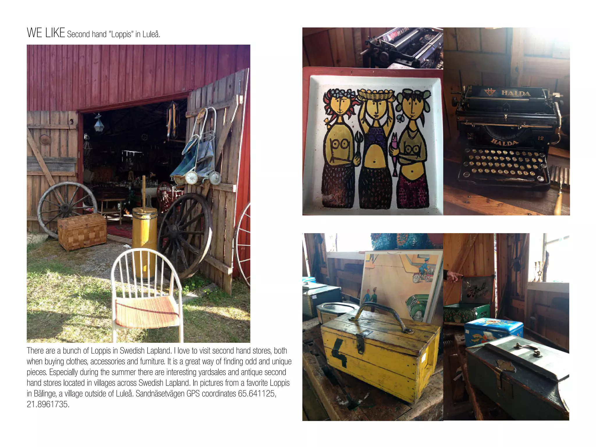 WE LIKE Second hand ”Loppis” in Luleå.
There are a bunch of Loppis in Swedish Lapland. I love to visit second hand stores, both
when buying clothes, accessories and furniture. It is a great way of finding odd and unique
pieces. Especially during the summer there are interesting yardsales and antique second
hand stores located in villages across Swedish Lapland. In pictures from a favorite Loppis
in Bälinge, a village outside of Luleå. Sandnäsetvägen GPS coordinates 65.641125,
21.8961735.
 