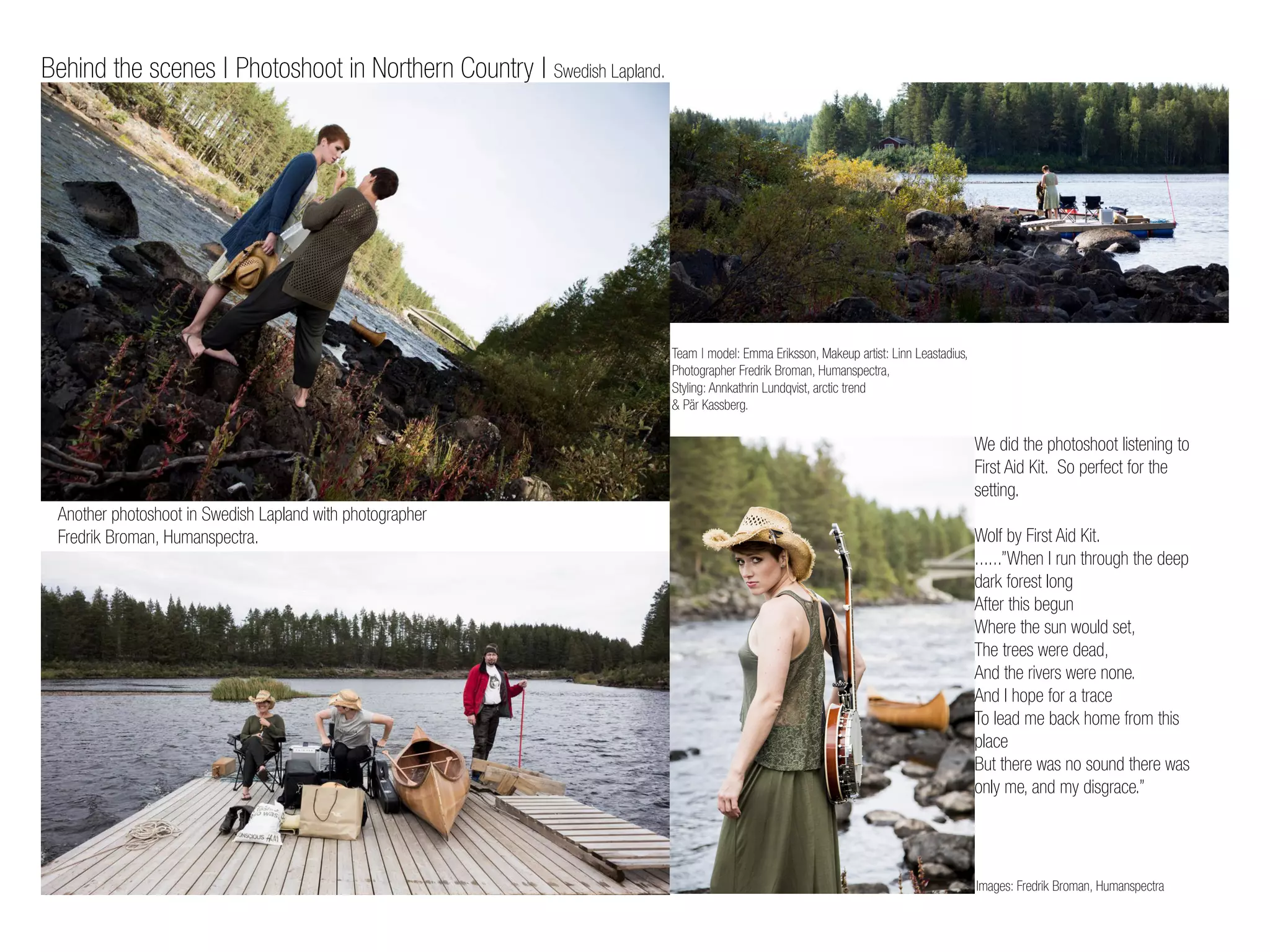 Another photoshoot in Swedish Lapland with photographer
Fredrik Broman, Humanspectra.
Team | model: Emma Eriksson, Makeup artist: Linn Leastadius,
Photographer Fredrik Broman, Humanspectra,
Styling: Annkathrin Lundqvist, arctic trend
& Pär Kassberg.
We did the photoshoot listening to
First Aid Kit. So perfect for the
setting.
Wolf by First Aid Kit.
......”When I run through the deep
dark forest long
After this begun
Where the sun would set,
The trees were dead,
And the rivers were none.
And I hope for a trace
To lead me back home from this
place
But there was no sound there was
only me, and my disgrace.”
Images: Fredrik Broman, Humanspectra
Behind the scenes | Photoshoot in Northern Country | Swedish Lapland.
 
