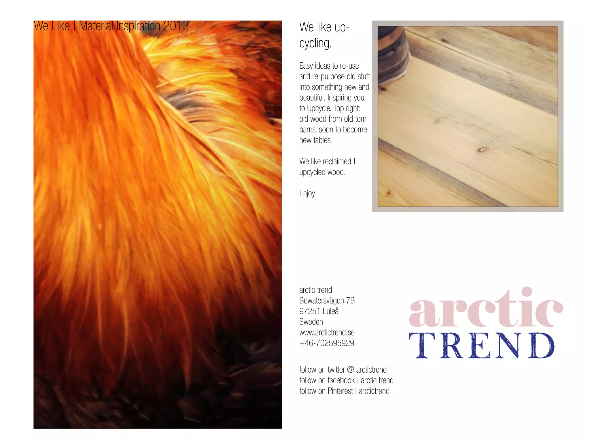arctic trend
Bowatersvägen 7B
97251 Luleå
Sweden
www.arctictrend.se
+46-702595929
follow on twitter @ arctictrend
follow on facebook | arctic trend
follow on Pinterest | arctictrend
We like up-
cycling.
Easy ideas to re-use
and re-purpose old stuff
into something new and
beautiful. Inspiring you
to Upcycle. Top right:
old wood from old torn
barns, soon to become
new tables.
We like reclaimed |
upcycled wood.
Enjoy!
We Like | Material Inspiration 2013
 
