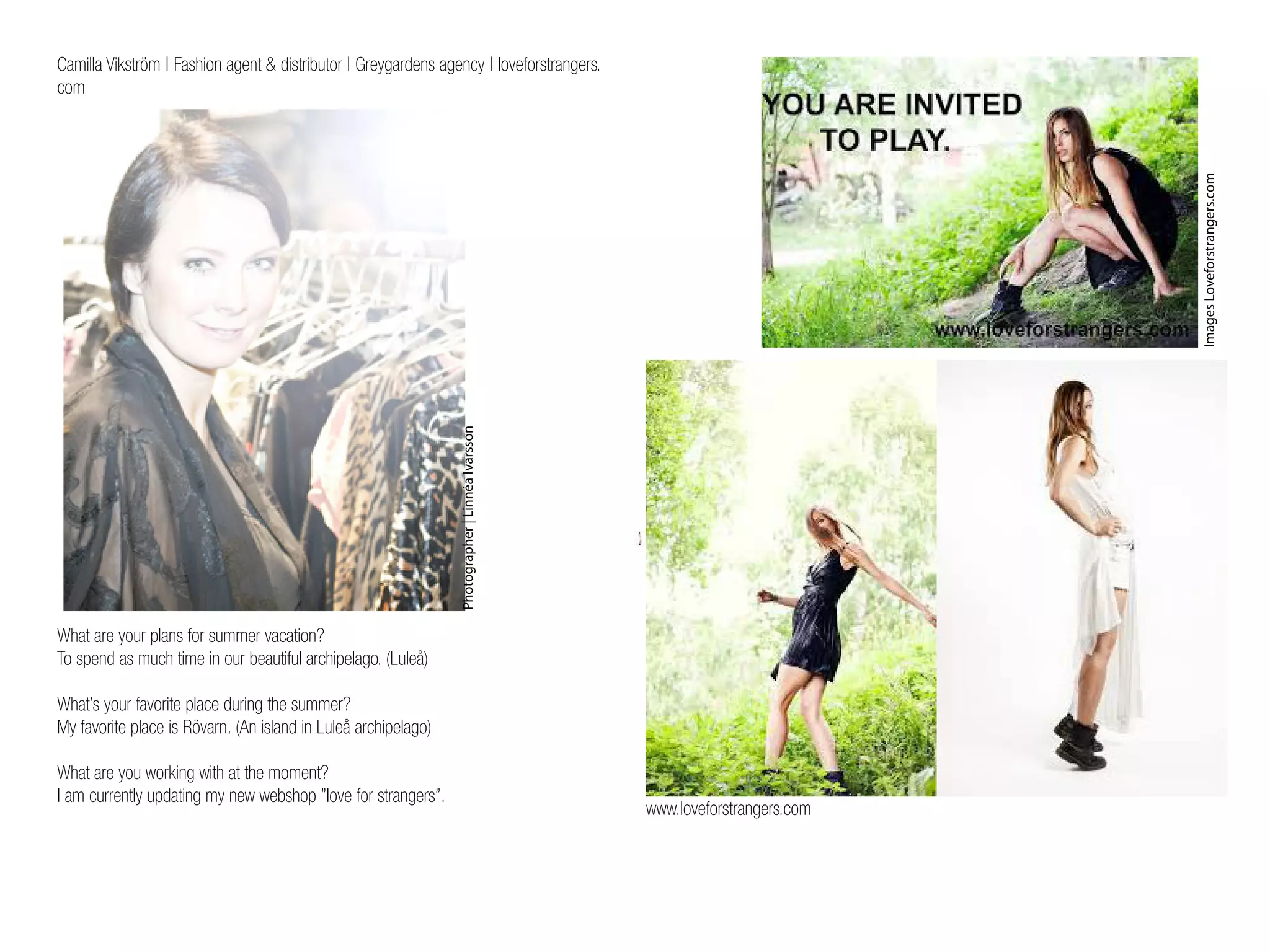 Camilla Vikström | Fashion agent & distributor | Greygardens agency | loveforstrangers.
com
What are your plans for summer vacation?
To spend as much time in our beautiful archipelago. (Luleå)
What’s your favorite place during the summer?
My favorite place is Rövarn. (An island in Luleå archipelago)
What are you working with at the moment?
I am currently updating my new webshop ”love for strangers”.
Photographer|LinnéaIvarsson
ImagesLoveforstrangers.com
www.loveforstrangers.com
 