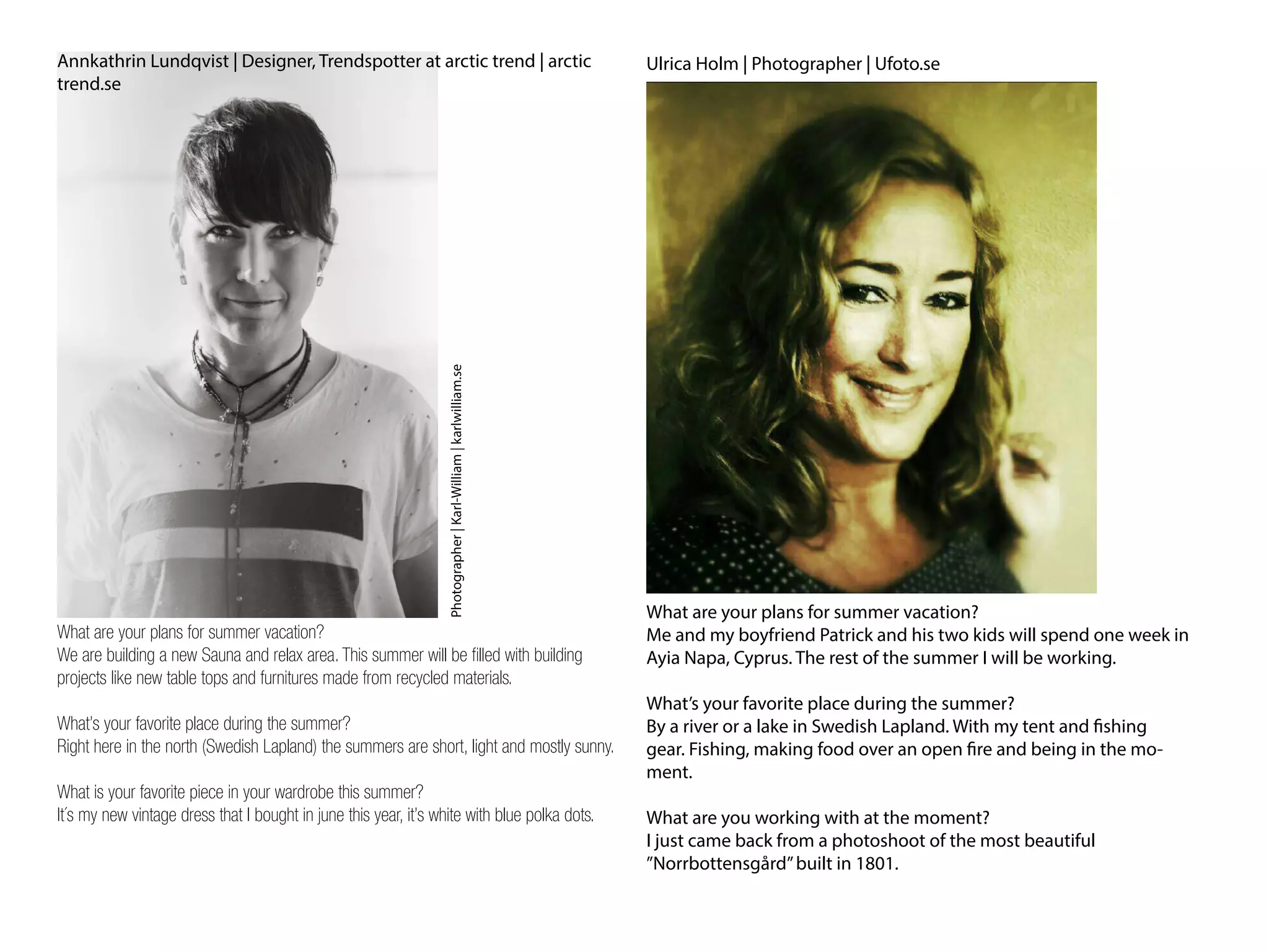 Annkathrin Lundqvist | Designer, Trendspotter at arctic trend | arctic
trend.se
What are your plans for summer vacation?
We are building a new Sauna and relax area. This summer will be filled with building
projects like new table tops and furnitures made from recycled materials.
What’s your favorite place during the summer?
Right here in the north (Swedish Lapland) the summers are short, light and mostly sunny.
What is your favorite piece in your wardrobe this summer?
It´s my new vintage dress that I bought in june this year, it’s white with blue polka dots.
Photographer|Karl-William|karlwilliam.se
Ulrica Holm | Photographer | Ufoto.se
What are your plans for summer vacation?
Me and my boyfriend Patrick and his two kids will spend one week in
Ayia Napa, Cyprus. The rest of the summer I will be working.
What’s your favorite place during the summer?
By a river or a lake in Swedish Lapland. With my tent and fishing
gear. Fishing, making food over an open fire and being in the mo-
ment.
What are you working with at the moment?
I just came back from a photoshoot of the most beautiful
”Norrbottensgård”built in 1801.
 