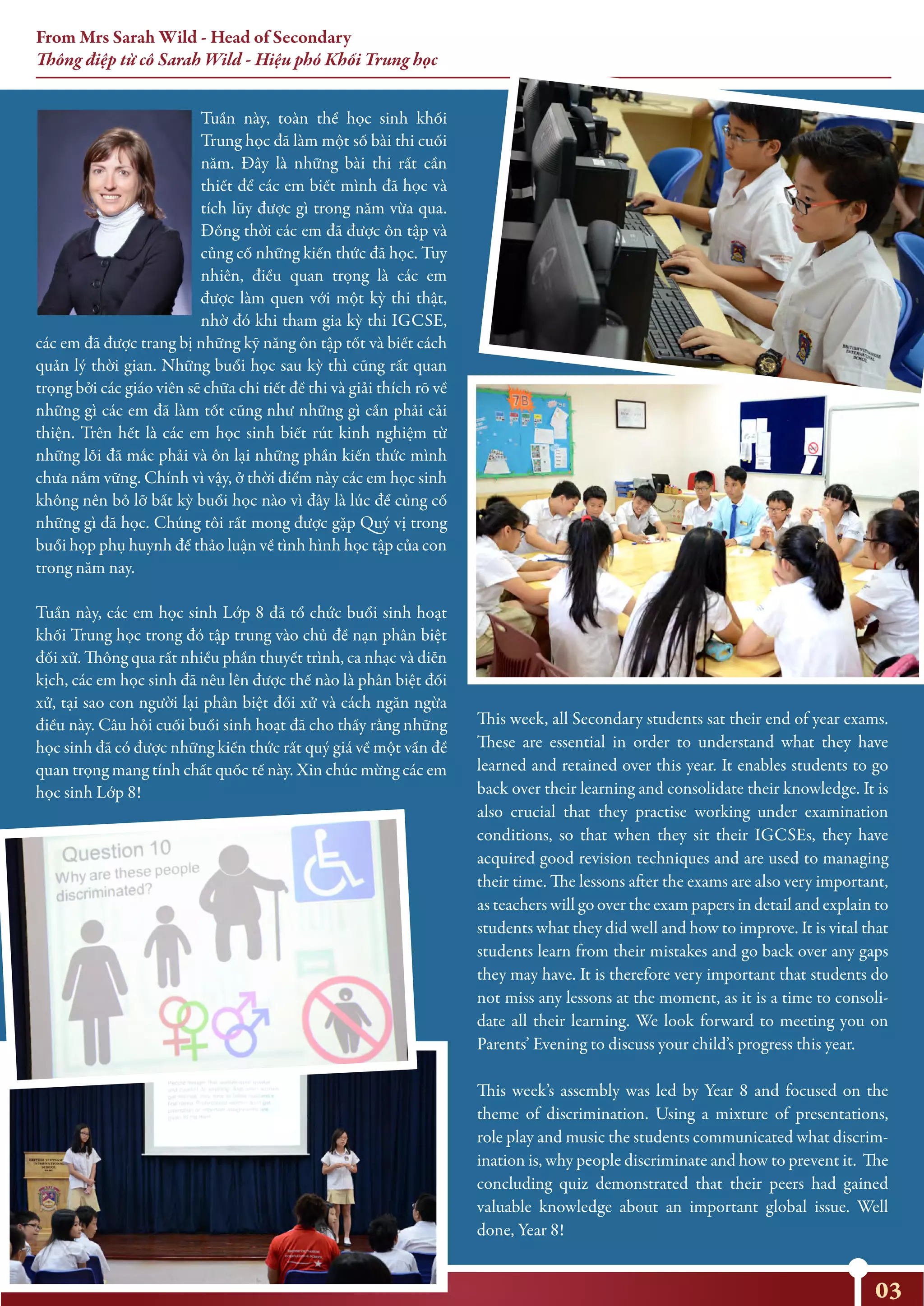Tuần này, toàn thể học sinh khối
Trung học đã làm một số bài thi cuối
năm. Đây là những bài thi rất cần
thiết để các em biết mình đã học và
tích lũy được gì trong năm vừa qua.
Đồng thời các em đã được ôn tập và
củng cố những kiến thức đã học. Tuy
nhiên, điều quan trọng là các em
được làm quen với một kỳ thi thật,
nhờ đó khi tham gia kỳ thi IGCSE,
các em đã được trang bị những kỹ năng ôn tập tốt và biết cách
quản lý thời gian. Những buổi học sau kỳ thì cũng rất quan
trọng bởi các giáo viên sẽ chữa chi tiết đề thi và giải thích rõ về
những gì các em đã làm tốt cũng như những gì cần phải cải
thiện. Trên hết là các em học sinh biết rút kinh nghiệm từ
những lỗi đã mắc phải và ôn lại những phần kiến thức mình
chưa nắm vững. Chính vì vậy, ở thời điểm này các em học sinh
không nên bỏ lỡ bất kỳ buổi học nào vì đây là lúc để củng cố
những gì đã học. Chúng tôi rất mong được gặp Quý vị trong
buổi họp phụ huynh để thảo luận về tình hình học tập của con
trong năm nay.
Tuần này, các em học sinh Lớp 8 đã tổ chức buổi sinh hoạt
khối Trung học trong đó tập trung vào chủ đề nạn phân biệt
đối xử. Thông qua rất nhiều phần thuyết trình, ca nhạc và diễn
kịch, các em học sinh đã nêu lên được thế nào là phân biệt đối
xử, tại sao con người lại phân biệt đối xử và cách ngăn ngừa
điều này. Câu hỏi cuối buổi sinh hoạt đã cho thấy rằng những
học sinh đã có được những kiến thức rất quý giá về một vấn đề
quan trọng mang tính chất quốc tế này. Xin chúc mừng các em
học sinh Lớp 8!
This week, all Secondary students sat their end of year exams.
These are essential in order to understand what they have
learned and retained over this year. It enables students to go
back over their learning and consolidate their knowledge. It is
also crucial that they practise working under examination
conditions, so that when they sit their IGCSEs, they have
acquired good revision techniques and are used to managing
their time. The lessons after the exams are also very important,
as teachers will go over the exam papers in detail and explain to
students what they did well and how to improve. It is vital that
students learn from their mistakes and go back over any gaps
they may have. It is therefore very important that students do
not miss any lessons at the moment, as it is a time to consoli-
date all their learning. We look forward to meeting you on
Parents’ Evening to discuss your child’s progress this year.
This week’s assembly was led by Year 8 and focused on the
theme of discrimination. Using a mixture of presentations,
role play and music the students communicated what discrim-
ination is, why people discriminate and how to prevent it. The
concluding quiz demonstrated that their peers had gained
valuable knowledge about an important global issue. Well
done, Year 8!
From Mrs Sarah Wild - Head of Secondary
Thông điệp từ cô Sarah Wild - Hiệu phó Khối Trung học
03
 