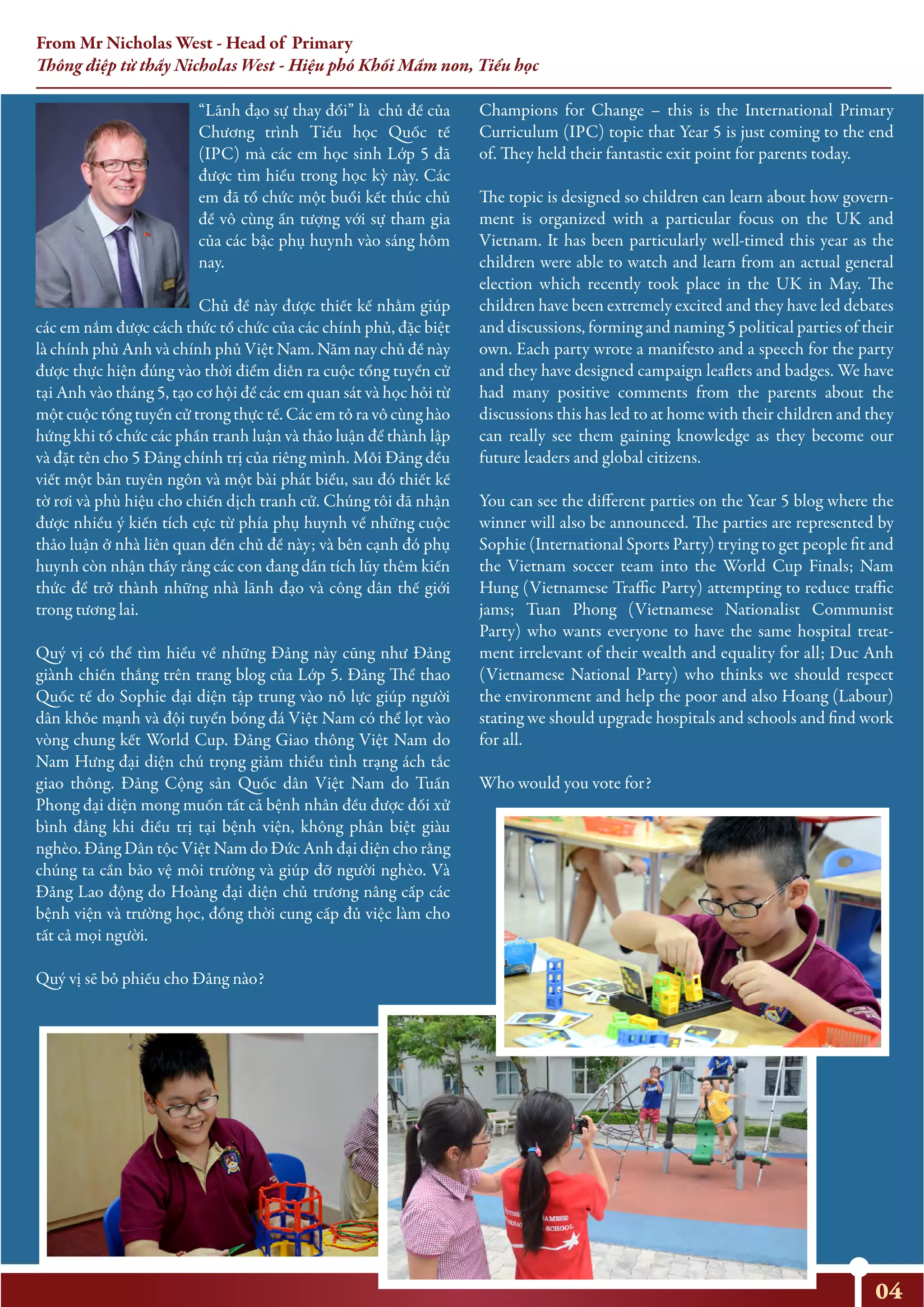 “Lãnh đạo sự thay đổi” là chủ đề của
Chương trình Tiểu học Quốc tế
(IPC) mà các em học sinh Lớp 5 đã
được tìm hiểu trong học kỳ này. Các
em đã tổ chức một buổi kết thúc chủ
đề vô cùng ấn tượng với sự tham gia
của các bậc phụ huynh vào sáng hôm
nay.
Chủ đề này được thiết kế nhằm giúp
các em nắm được cách thức tổ chức của các chính phủ, đặc biệt
là chính phủ Anh và chính phủ Việt Nam. Năm nay chủ đề này
được thực hiện đúng vào thời điểm diễn ra cuộc tổng tuyển cử
tại Anh vào tháng 5, tạo cơ hội để các em quan sát và học hỏi từ
một cuộc tổng tuyển cử trong thực tế. Các em tỏ ra vô cùng hào
hứng khi tổ chức các phần tranh luận và thảo luận để thành lập
và đặt tên cho 5 Đảng chính trị của riêng mình. Mỗi Đảng đều
viết một bản tuyên ngôn và một bài phát biểu, sau đó thiết kế
tờ rơi và phù hiệu cho chiến dịch tranh cử. Chúng tôi đã nhận
được nhiều ý kiến tích cực từ phía phụ huynh về những cuộc
thảo luận ở nhà liên quan đến chủ đề này; và bên cạnh đó phụ
huynh còn nhận thấy rằng các con đang dần tích lũy thêm kiến
thức để trở thành những nhà lãnh đạo và công dân thế giới
trong tương lai.
Quý vị có thể tìm hiểu về những Đảng này cũng như Đảng
giành chiến thắng trên trang blog của Lớp 5. Đảng Thể thao
Quốc tế do Sophie đại diện tập trung vào nỗ lực giúp người
dân khỏe mạnh và đội tuyển bóng đá Việt Nam có thể lọt vào
vòng chung kết World Cup. Đảng Giao thông Việt Nam do
Nam Hưng đại diện chú trọng giảm thiểu tình trạng ách tắc
giao thông. Đảng Cộng sản Quốc dân Việt Nam do Tuấn
Phong đại diện mong muốn tất cả bệnh nhân đều được đối xử
bình đẳng khi điều trị tại bệnh viện, không phân biệt giàu
nghèo. Đảng Dân tộc Việt Nam do Đức Anh đại diện cho rằng
chúng ta cần bảo vệ môi trường và giúp đỡ người nghèo. Và
Đảng Lao động do Hoàng đại diện chủ trương nâng cấp các
bệnh viện và trường học, đồng thời cung cấp đủ việc làm cho
tất cả mọi người.
Quý vị sẽ bỏ phiếu cho Đảng nào?
Champions for Change – this is the International Primary
Curriculum (IPC) topic that Year 5 is just coming to the end
of. They held their fantastic exit point for parents today.
The topic is designed so children can learn about how govern-
ment is organized with a particular focus on the UK and
Vietnam. It has been particularly well-timed this year as the
children were able to watch and learn from an actual general
election which recently took place in the UK in May. The
children have been extremely excited and they have led debates
and discussions, forming and naming 5 political parties of their
own. Each party wrote a manifesto and a speech for the party
and they have designed campaign leaflets and badges. We have
had many positive comments from the parents about the
discussions this has led to at home with their children and they
can really see them gaining knowledge as they become our
future leaders and global citizens.
You can see the different parties on the Year 5 blog where the
winner will also be announced. The parties are represented by
Sophie (International Sports Party) trying to get people fit and
the Vietnam soccer team into the World Cup Finals; Nam
Hung (Vietnamese Traffic Party) attempting to reduce traffic
jams; Tuan Phong (Vietnamese Nationalist Communist
Party) who wants everyone to have the same hospital treat-
ment irrelevant of their wealth and equality for all; Duc Anh
(Vietnamese National Party) who thinks we should respect
the environment and help the poor and also Hoang (Labour)
stating we should upgrade hospitals and schools and find work
for all.
Who would you vote for?
04
From Mr Nicholas West - Head of Primary
Thông điệp từ thầy Nicholas West - Hiệu phó Khối Mầm non, Tiểu học
 