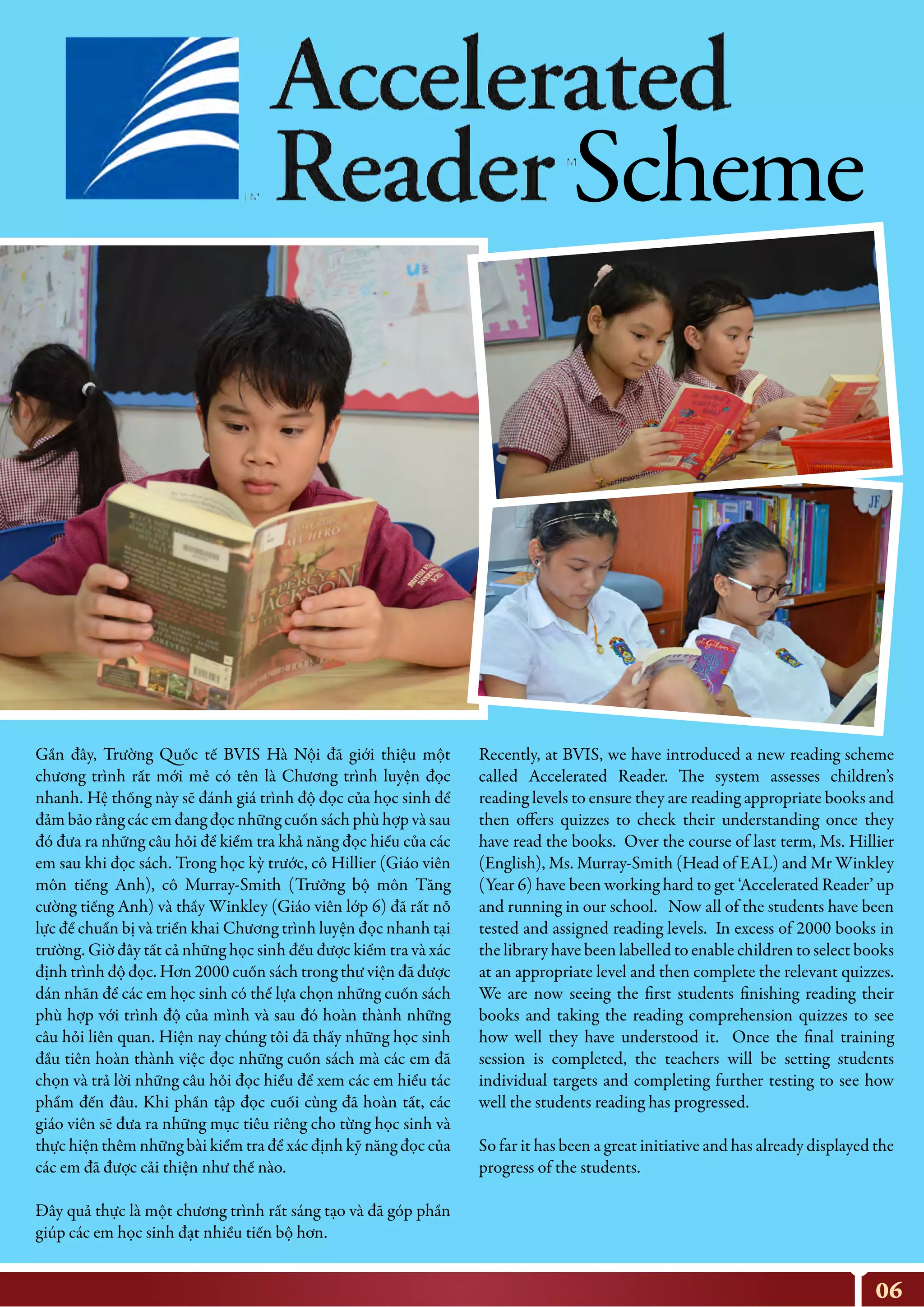 06
Recently, at BVIS, we have introduced a new reading scheme
called Accelerated Reader. The system assesses children’s
reading levels to ensure they are reading appropriate books and
then offers quizzes to check their understanding once they
have read the books. Over the course of last term, Ms. Hillier
(English), Ms. Murray-Smith (Head of EAL) and Mr Winkley
(Year 6) have been working hard to get ‘Accelerated Reader’ up
and running in our school. Now all of the students have been
tested and assigned reading levels. In excess of 2000 books in
the library have been labelled to enable children to select books
at an appropriate level and then complete the relevant quizzes.
We are now seeing the first students finishing reading their
books and taking the reading comprehension quizzes to see
how well they have understood it. Once the final training
session is completed, the teachers will be setting students
individual targets and completing further testing to see how
well the students reading has progressed.
So far it has been a great initiative and has already displayed the
progress of the students.
Gần đây, Trường Quốc tế BVIS Hà Nội đã giới thiệu một
chương trình rất mới mẻ có tên là Chương trình luyện đọc
nhanh. Hệ thống này sẽ đánh giá trình độ đọc của học sinh để
đảm bảo rằng các em đang đọc những cuốn sách phù hợp và sau
đó đưa ra những câu hỏi để kiểm tra khả năng đọc hiểu của các
em sau khi đọc sách. Trong học kỳ trước, cô Hillier (Giáo viên
môn tiếng Anh), cô Murray-Smith (Trưởng bộ môn Tăng
cường tiếng Anh) và thầy Winkley (Giáo viên lớp 6) đã rất nỗ
lực để chuẩn bị và triển khai Chương trình luyện đọc nhanh tại
trường. Giờ đây tất cả những học sinh đều được kiểm tra và xác
định trình độ đọc. Hơn 2000 cuốn sách trong thư viện đã được
dán nhãn để các em học sinh có thể lựa chọn những cuốn sách
phù hợp với trình độ của mình và sau đó hoàn thành những
câu hỏi liên quan. Hiện nay chúng tôi đã thấy những học sinh
đầu tiên hoàn thành việc đọc những cuốn sách mà các em đã
chọn và trả lời những câu hỏi đọc hiểu để xem các em hiểu tác
phẩm đến đâu. Khi phần tập đọc cuối cùng đã hoàn tất, các
giáo viên sẽ đưa ra những mục tiêu riêng cho từng học sinh và
thực hiện thêm những bài kiểm tra để xác định kỹ năng đọc của
các em đã được cải thiện như thế nào.
Đây quả thực là một chương trình rất sáng tạo và đã góp phần
giúp các em học sinh đạt nhiều tiến bộ hơn.
Scheme
 