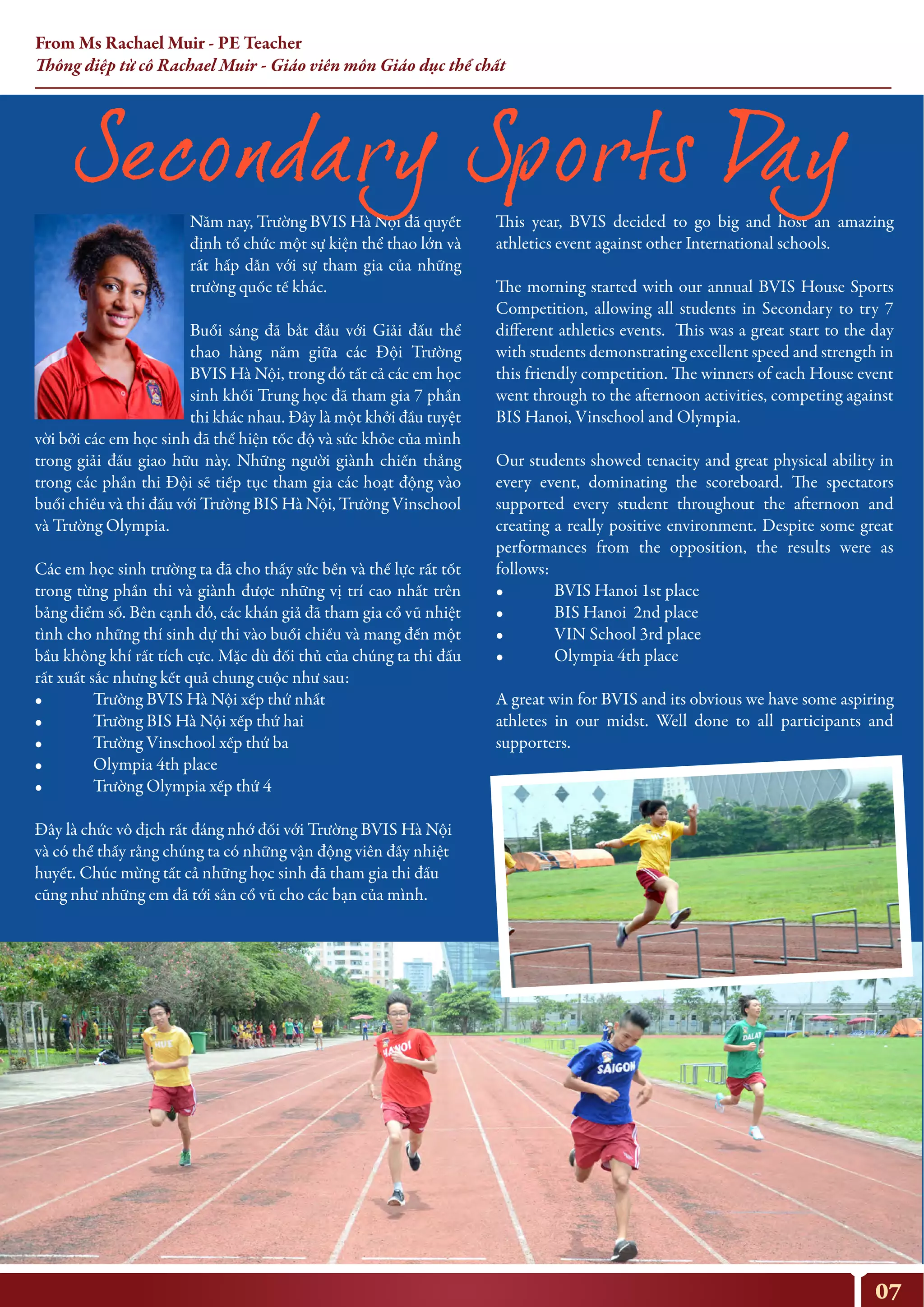 Năm nay, Trường BVIS Hà Nội đã quyết
định tổ chức một sự kiện thể thao lớn và
rất hấp dẫn với sự tham gia của những
trường quốc tế khác.
Buổi sáng đã bắt đầu với Giải đấu thể
thao hàng năm giữa các Đội Trường
BVIS Hà Nội, trong đó tất cả các em học
sinh khối Trung học đã tham gia 7 phần
thi khác nhau. Đây là một khởi đầu tuyệt
vời bởi các em học sinh đã thể hiện tốc độ và sức khỏe của mình
trong giải đấu giao hữu này. Những người giành chiến thắng
trong các phần thi Đội sẽ tiếp tục tham gia các hoạt động vào
buổi chiều và thi đấu với Trường BIS Hà Nội, Trường Vinschool
và Trường Olympia.
Các em học sinh trường ta đã cho thấy sức bền và thể lực rất tốt
trong từng phần thi và giành được những vị trí cao nhất trên
bảng điểm số. Bên cạnh đó, các khán giả đã tham gia cổ vũ nhiệt
tình cho những thí sinh dự thi vào buổi chiều và mang đến một
bầu không khí rất tích cực. Mặc dù đối thủ của chúng ta thi đấu
rất xuất sắc nhưng kết quả chung cuộc như sau:
• Trường BVIS Hà Nội xếp thứ nhất
• Trường BIS Hà Nội xếp thứ hai
• Trường Vinschool xếp thứ ba
• Olympia 4th place
• Trường Olympia xếp thứ 4
Đây là chức vô địch rất đáng nhớ đối với Trường BVIS Hà Nội
và có thể thấy rằng chúng ta có những vận động viên đầy nhiệt
huyết. Chúc mừng tất cả những học sinh đã tham gia thi đấu
cũng như những em đã tới sân cổ vũ cho các bạn của mình.
This year, BVIS decided to go big and host an amazing
athletics event against other International schools.
The morning started with our annual BVIS House Sports
Competition, allowing all students in Secondary to try 7
different athletics events. This was a great start to the day
with students demonstrating excellent speed and strength in
this friendly competition. The winners of each House event
went through to the afternoon activities, competing against
BIS Hanoi, Vinschool and Olympia.
Our students showed tenacity and great physical ability in
every event, dominating the scoreboard. The spectators
supported every student throughout the afternoon and
creating a really positive environment. Despite some great
performances from the opposition, the results were as
follows:
• BVIS Hanoi 1st place
• BIS Hanoi 2nd place
• VIN School 3rd place
• Olympia 4th place
A great win for BVIS and its obvious we have some aspiring
athletes in our midst. Well done to all participants and
supporters.
07
From Ms Rachael Muir - PE Teacher
Thông điệp từ cô Rachael Muir - Giáo viên môn Giáo dục thể chất
 