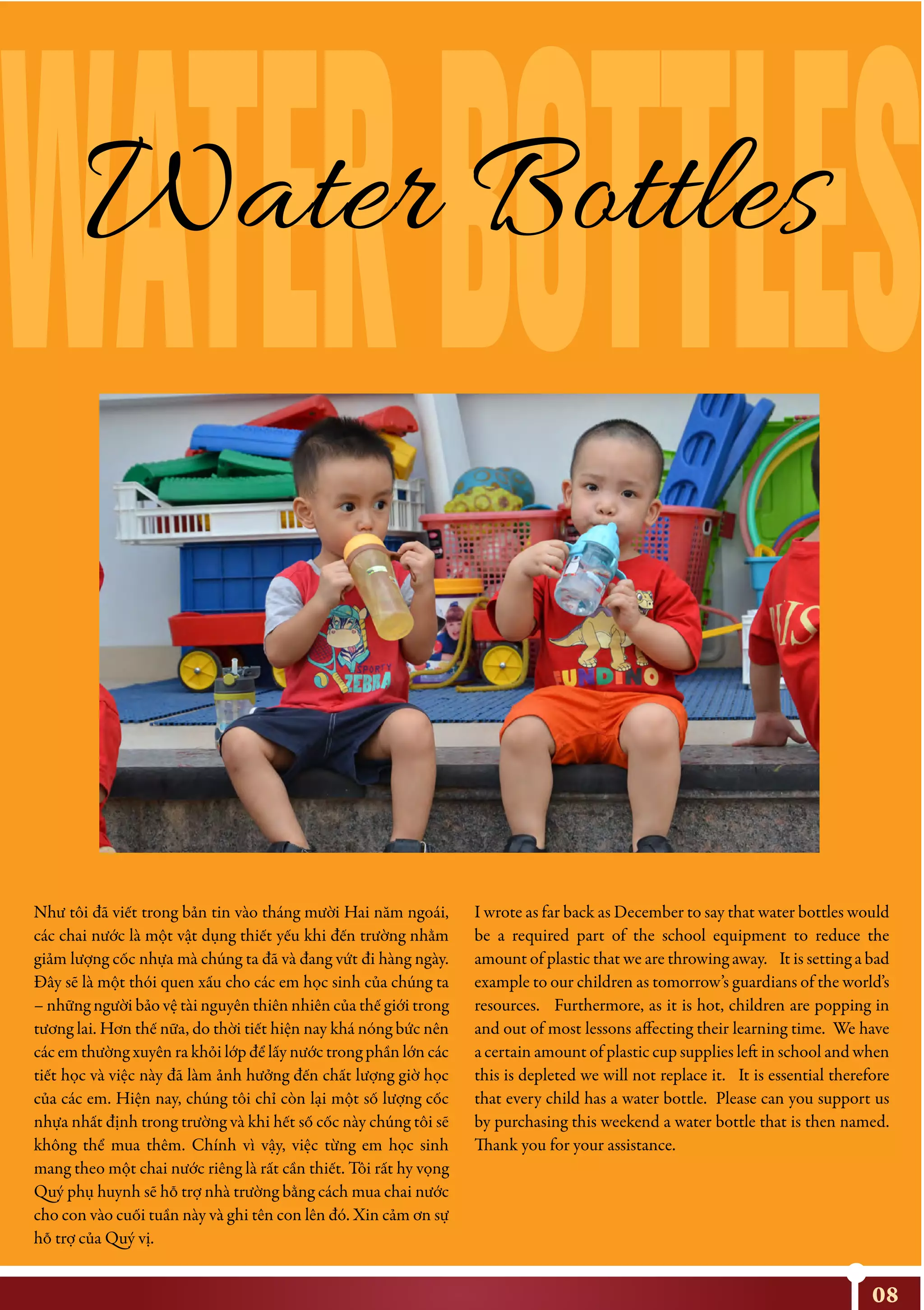 08
Như tôi đã viết trong bản tin vào tháng mười Hai năm ngoái,
các chai nước là một vật dụng thiết yếu khi đến trường nhằm
giảm lượng cốc nhựa mà chúng ta đã và đang vứt đi hàng ngày.
Đây sẽ là một thói quen xấu cho các em học sinh của chúng ta
– những người bảo vệ tài nguyên thiên nhiên của thế giới trong
tương lai. Hơn thế nữa, do thời tiết hiện nay khá nóng bức nên
các em thường xuyên ra khỏi lớp để lấy nước trong phần lớn các
tiết học và việc này đã làm ảnh hưởng đến chất lượng giờ học
của các em. Hiện nay, chúng tôi chỉ còn lại một số lượng cốc
nhựa nhất định trong trường và khi hết số cốc này chúng tôi sẽ
không thể mua thêm. Chính vì vậy, việc từng em học sinh
mang theo một chai nước riêng là rất cần thiết. Tôi rất hy vọng
Quý phụ huynh sẽ hỗ trợ nhà trường bằng cách mua chai nước
cho con vào cuối tuần này và ghi tên con lên đó. Xin cảm ơn sự
hỗ trợ của Quý vị.
I wrote as far back as December to say that water bottles would
be a required part of the school equipment to reduce the
amount of plastic that we are throwing away. It is setting a bad
example to our children as tomorrow’s guardians of the world’s
resources. Furthermore, as it is hot, children are popping in
and out of most lessons affecting their learning time. We have
a certain amount of plastic cup supplies left in school and when
this is depleted we will not replace it. It is essential therefore
that every child has a water bottle. Please can you support us
by purchasing this weekend a water bottle that is then named.
Thank you for your assistance.
WATERBOTTLESWater Bottles
 