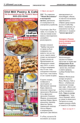 June 14, 2021
14 info@bulbiz.com
(416) 821-9915
Л ЮБОП И Т НО
<< Прод. от стр.12
BBC. Тя е наречена
"Mount Recyclemore"
и подчертава
щетите, причинени
от изхвърлянето на
електронни устройства.
Скулпторът Джо Ръш
заяви, че се надява, че
това ще покаже колко
важна е многократната
употреба и
рециклирането.
Авторът споделя:
"Трябва това което
се прави да бъде
поправимо или
животът им да е по-
дълъг, защото иначе
отиват на сметището."
Според доклад на
Организацията на
обединените нации
през 2019 г. в света
са били генерирани
над 53 млн. тона
електронни отпадъци -
над 9 млн. тона повече
от пет години по-рано.
Седемте лидери,
изобразени в
скулптурата, са
британският премиер
Борис Джонсън,
японският министър-
председател Йошихиде
Суга, френският
президент Еманюел
Макрон, италианският
премиер Марио Драги,
канадският премиер
Джъстин Трюдо,
германският канцлер
Ангела Меркел
и американският
президент Джо Байдън.
Г-н Ръш, на когото бе
възложено да създаде
произведението от
musicMagpie, обясни,
че мястото на неговото
произведение е
избрано срещу водата
на хотел Carbis Bay
Hotel, с надеждата, че
монументът ще бъде
забелязан от лидерите
"когато прелитат".
Зоопарка в Хавана
показа новородените
бели бенгалски
тигърчета
Зоологическата
градина на Хавана
представи за първи път
новородените бели
бенгалски тигърчета
- рядък вид, непознат
в дивата природа,
съобщи Florida News
Times.
Майката Фиона роди
четири тигърчета -
Янек, Мелиса, Габи и
Мигел - в Кубинския
национален зоопарк
през март. „Много сме
щастливи от раждането
на бели тигърчета в
Куба. Това се случва
за първи път, “ каза
Ангел Кордеро, който
се грижи за животните.
Тигърчета са също
първите родени в Куба
от повече от 20 години.
Прод. на стр.16 >>
 