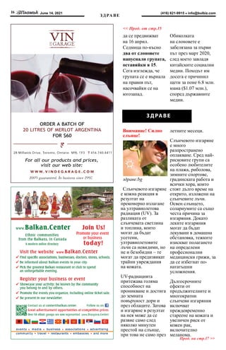 June 14, 2021
16 info@bulbiz.com
(416) 821-9915
Прод. на стр.17 >>
ЗД РА ВЕ
<< Прод. от стр.15
ORDER A BATCH OF
20 LITRES OF MERLOT ARGENTINA
FOR $60
For all our products and prices,
visit our web site:
З ДРАВЕ
да се предвижват
на 16 април.
Седмица по-късно
два от слоновете
напуснали групата,
оставяйки я 15.
Сега изглежда, че
групата се е върнала
на правия път,
насочвайки се на
югозапад.
Обиколката
на слоновете е
забелязана за първи
път през март 2020,
след което завладя
китайските социални
медии. Походът им
досега е причинил
щети за поне 6.8 млн.
юана ($1.07 млн.),
според държавните
медии.
Внимание! Силно
слънце!
здраве.bg
Слънчевото изгаряне
е кожна реакция в
резултат на
прекомерно излагане
на ултравиолетова
радиация (UV). За
разликата от
слънчевата светлина
и топлина, които
могат да бъдат
усетени,
ултравиолетовите
лъчи са невидими, но
не и безобидни – те
могат да предизвикат
трайни увреждания
на кожата. 
UV-радиацията
притежава голяма
способност на
проникване и достига
до земната
повърхност дори и
през облаците. Затова
и изгаряне в резултат
на нея може да се
развие само след
няколко минутен
престой на слънце,
при това не само през
летните месеци.
Слънчевото изгаряне
е много
разпространено
оплакване. Сред най-
рисковите групи са
особено любителите
на плажа, риболова,
зимните спортове,
градинската работа и
всички хора, които
стоят дълго време на
открито, изложени на
слънчевите лъчи.
Освен слънцето,
солариумите са също
честа причина за
изгаряния. Докато
леките изгаряния
могат да бъдат
лекувани в домашна
обстановка, тежките
изискват полагането
на определени
професионални
медицински грижи, за
да се избегнат по-
нататъшни
усложнения.
Дългосрочните
ефекти от
продължителните и
многократни
слънчеви изгаряния
включват
преждевременно
стареене на кожата и
увеличен риск от
кожен рак,
включително
меланома.
 