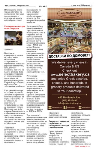 14 юни, 2021 17
info@bulbiz.com
(416) 821-9915
Причинените кожни
увреди обичайно са
необратими. Ето защо
предпазването от
слънчево изгаряне е
най-добрата стъпка!
Електронните цигари
също са вредни
здраве.bg
Въпреки че
електронните цигари
се считат за по-
безопасната
алтернатива на
нормалните, те все пак
увреждат здравето ни,
като действат
негативно най-вече на
белите дробове. Това
показват резултатите
от ново изследване,
представени на
ежегодния конгрес на
Европейската общност
по белодробни
заболявания във Виена.
Електронните цигари
са устройства, които
доставят на организма
никотин с помощта на
пари, а не на дим. Те
не се палят, но
никотинът в
устройството все пак
се извлича от тютюн.
От години има дебат
относно безопасността
и ефикасността на тези
продукти, но липсват
достатъчно научни
доказателства, които да
подкрепят която и да е
от двете тези.
Учените от
университета на Атина
си поставили за цел да
изследват
краткосрочните ефекти
от употребата на
електронни цигари и
включили в
изследването си
както хора без
здравословни
проблеми, така и
пушачи с и без
налични белодробни
проблеми.
Изследването било
проведено както с
хора, които никога
не са пушили, така и
с пушачи, част от
които с нормална
функция на белите
дробове и част с
хронично заболяване
в тях – ХОББ или
астма. Всяко от
изследваните лица
използвало
електронна цигара в
продължение на 10
минути, след което
учените отчели
съпротивлението на
дихателните им
пътища с помощта
на няколко теста,
сред които и
спирометричен тест.
Резултатите
показали, че
електронните цигари
веднага увеличили
съпротивлението на
дихателните пътища
на участниците в
продължение на 10
минути. При
здравите хора (онези,
които никога не били
пушили) имало
статистически
значимо повишаване
на съпротивлението
на дихателните
пътища със средно
от 182% до 206%.
При пушачите с
нормална спирометрия
имало статистически
значимо повишение на
показателя със средно
176% до 220%. При
участниците с
хронично
обструктивно
пулмонално заболяване
или астма употребата
на една електронна
цигара привидно не
водела до незабавен
ефект върху
съпротивата на
дихателните пътища.
Експертите съвсем не
са убедени, че
електронните цигари
са по-безопасни
Проф. Кристина
Грациу, един от
авторите на
изследването и
председател на
комитета по контрол на
тютюна, твърди, че
неодобрените
никотинови продукти
каквито са
електронните цигари
са по-безопасни от
нормалните, но
маркетинговите
твърдения, че не
вредят на белите
дробове, не са верни.
Според специалистите
са необходими още
изследвания за
определянето на
дългосрочния ефект от
ДОСТАВКИ ПО ДОМОВЕТЕ
We deliver everywhere in
Canada & US
Check out
www.selectbakery.ca
and enjoy Greek pastries,
cheese, and hundreds of
grocery products delivered
to Your doorstep.
405 Donlands Ave.
(416) 421-2400
info@selectbakery.ca
Прод. на стр.18 >>
 