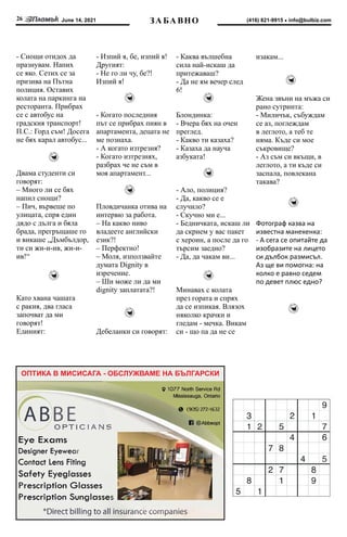 June 14, 2021
26 info@bulbiz.com
(416) 821-9915
ОПТИКА В МИСИСАГА - ОБСЛУЖВАМЕ НА БЪЛГАРСКИ
ЗА БА ВНО
- Снощи отидох да
празнувам. Напих
се яко. Сетих се за
призива на Пътна
полиция. Оставих
колата на паркинга на
ресторанта. Прибрах
се с автобус на
градския транспорт!
П.С.: Горд съм! Досега
не бях карал автобус...
Двама студенти си
говорят:
– Много ли се бях
напил снощи?
– Пич, вървеше по
улицата, спря един
дядо с дълга и бяла
брада, прегръщаше го
и викаше „Дъмбълдор,
ти си жи-и-ив, жи-и-
ив!“
Като хвана чашата
с ракия, два гласа
започват да ми
говорят!
Единият:
- Изпий я, бе, изпий я!
Другият:
- Не го ли чу, бе?!
Изпий я!
- Когато последния
път се прибрах пиян в
апартамента, децата не
ме познаха.
- А когато изтрезня?
- Когато изтрезнях,
разбрах че не съм в
моя апартамент...
Пловдичанка отива на
интервю за работа.
– На какво ниво
владеете английски
език?!
– Перфектно!
– Моля, използвайте
думата Dignity в
изречение.
– Ши може ли да ми
dignity заплатата?!
Дебеланки си говорят:
- Каква вълшебна
сила най-искаш да
притежаваш?
- Да не ям вечер след
6!
Блондинка:
- Вчера бях на очен
преглед.
- Какво ти казаха?
- Казаха да науча
азбуката!
- Ало, полиция?
- Да, какво се е
случило?
- Скучно ми е...
- Бедничката, искаш ли
да скрием у вас пакет
с хероин, а после да го
търсим заедно?
- Да, да чакам ви...
Минавах с колата
през гората и спрях
да се изпикая. Влязох
няколко крачки и
гледам - мечка. Викам
си - що па да не се
изакам...
Жена звъни на мъжа си
рано сутринта:
- Миличък, събуждам
се аз, поглеждам
в леглото, а теб те
няма. Къде си мое
съкровище?
- Аз съм си вкъщи, в
леглото, а ти къде си
заспала, повлекана
такава?
Фотограф казва на
известна манекенка:
- А сега се опитайте да
изобразите на лицето
си дълбок размисъл.
Аз ще ви помогна: на
колко е равно седем
по девет плюс едно?
 