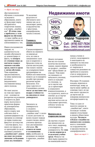 June 14, 2021 info@bulbiz.com
(416) 821-9915
Bulgarian Flame Newspaper
4
Недвижими имоти
Broker
Cell : (416) 837-7634
Bus.: (905) 565-9200
todortod@hotmail.com
100%
SOLD
15г.
ОПИТ
1%
КОМ.
Тодор Тодоров
Прод. на стр.6 >>
<< Прод. от стр.2
Дистанционното
обучение е подходящо
за видовете
образование, които
се фокусират върху
абстрактните
теоретични знания,
а не върху „знаейки
как“. И точно това
е проблемът с тези
форми на обучение
- и защо трябва да се
противопоставяме на
съблазняването с тях.
Някои изследователи
твърдят, че
адекватността на
онлайн обучението
се демонстрира от
факта, че кохорта
от ученици може да
постигне същите
оценки в онлайн
среда, както в среда
с лично обучение.
Това оправдава
предположението,
че няма значителна
разлика в
академичните
постижения между
двата подхода.
Но моят анализ
на това как хората
учат - основан на
реторични изследвания
и акцента на Дюи
върху въплътени и
практични форми
на демократично
образование,
както и върху моя
собствен опит в
администрирането на
програма за семинар
за първа година във
факултет по изкуства
- посочва факта, че е
много по-трудно да
се преподават (и да се
оценяват) уменията
„знаейки как“, които
ще имат по-голямо
значение за бъдещия
успех на учениците.
Те включват
резултати от
обучението като
знание как да се
анализират данни,
сътрудничество
с връстници,
саморефлексия,
четене и писане.
Удавяне в
специализирани
знания
Специализираните
обекти на знанието
са навсякъде
сега, не само в
лекционните зали
или в покритите с
бръшлян стени на
елитни институции.
Ако искате знания
за усъвършенствано
програмиране на
Python или микология,
можете да ги намерите
онлайн чрез редица
различни медии
безплатно. Ето
защо гурутата от
Силициевата долина
могат да поставят под
въпрос стойността
на диплома от скъп
университет.
Заплахата за
университета
е следната:
безграничното
„знаейки това“ е лесно
и лесно достъпно за
всеки студент поради
същите медии, които
улесниха прехода
към дистанционно
обучение. Но
същото не важи
и за изживения
опит, необходим за
развиване на навици
и практики „знаейки
как“.
Докато потъваме
във все по-големи
количества налично
знание, нашите форми
на мъдрост „знаейки
как“ продължават да
страдат. Това важи
за учениците от
началното училище,
които се нуждаят
от училище, за
да се научат как
да се ориентират
в социалните
взаимоотношения, и
за студентите, които се
опитват да се научат
как да използват
научния метод или да
изпълняват критично,
отблизо четене на
стихотворение.
Внимателно и
старателно четене
Да научиш студент
как внимателно да
чете текст, например,
е отговорност на
университета. Но това
е малко вероятно в
отдалечена учебна
среда. Фокусът на
Дюи върху важността
на взаимодействието
между ученик и
учител, моделирането
и имитацията на
навиците на мислене
и необходимостта
от творческо и
съвместно решаване на
проблеми в класната
стая са затруднени в
отдалечена обстановка.
Изолиран 18-годишен
младеж, втренчен в
компютъра, може да
научи какво трябва да
означава текст, но ще
има много трудности
да научи как да
извършва внимателно
интерпретацията му.
Това е и едно от
многото умения за
„знаейки как“, които
изглеждат толкова
широко отсъстващи
в нашата обществена
култура. Четенето
отблизо е подобно на
внимателно слушане,
което е изискване
за сътрудничество
и предшественик на
саморефлексията.
 