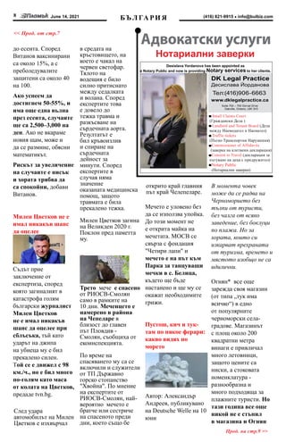 June 14, 2021
8 info@bulbiz.com
(416) 821-9915
до есента. Според
Витанов ваксинирани
са около 15%, а с
преболедувалите
защитени са около 40
на 100.
Ако успеем да
достигнем 50-55%, и
има още една вълна
през есента, случаите
ще са 2,500–3,000 на
ден. Ако не вкараме
новия щам, може и
да се размине, обясни
математикът.
Рискът за увеличение
на случаите е нисък
и хората трябва да
са спокойни, добави
Витанов.
Милен Цветков не е
имал никакъв шанс
да оцелее
Съдът прие
заключение от
експертиза, според
която загиналият в
катастрофа голям
български журналист
Милен Цветков
не е имал никакъв
шанс да оцелее при
сблъсъка, тъй като
ударът на джипа
на убиеца му е бил
прекалено силен.
Той се е движел с 98
км./ч., но е бил много
по-голям като маса
от колата на Цветков,
предаде tvn.bg.
След удара
автомобилът на Милен
Цветков е изхвърчал
в средата на
кръстовището, на
което е чакал на
червен светофар.
Тялото на
водещия е било
силно притиснато
между седалката
и волана. Според
експертите това
е довело до
тежка травма и
разкъсване на
сърдечната аорта.
Резултатът е
бил кръвоизлив
и спиране на
сърдечната
дейност за
минути. Според
експертите в
случая няма
значение
оказаната медицинска
помощ, защото
травмата е била
прекалено тежка.
Милен Цветков загина
на Великден 2020 г.
Поклон пред паметта
му.
Откриха трето
мече в района на
Чепеларе
Трето  мече  е спасено
от РИОСВ-Смолян
само в рамките на
10 дни. Меченцето е
намерено в района
на Чепеларе в
близост до главен
път Пловдив -
Смолян, съобщиха от
екоинспекцията.
По време на
спасяването му са се
включили и служители
от ТП Държавно
горско стопанство
"Хвойна". По мнение
на експертите от
РИОСВ-Смолян, най-
вероятно  мечето е
братче или сестриче
на спасеното преди
дни, което също бе
открито край главния
път край Челепеларе.
Мечето е уловено без
да се използва упойка.
До този момент не
е открита майка на
мечетата. МОСВ се
свърза с фондация
"Четири лапи" и
мечето е на път към
Парка за танцуващи
мечки в с. Белица,
където ще бъде
настанено и ще му се
окажат необходимите
грижи.
Пустош, кич и тук-
там по някое ферари:
какво видях по
морето
Автор: Александър
Андреев, публикувано
нa Deutsche Welle на 10
юни
В момента човек
може да се радва на
Черноморието без
тълпи от туристи,
без чалга от всяко
заведение, без боклуци
по плажа. Но за
хората, които си
изкарват прехраната
от туризма, времето и
мястото изобщо не са
идилични.
Огнян* все още
зарежда своя магазин
(от типа „тук има
всичко“) в едно
от популярните
черноморски села-
градове. Магазинът
с площ около 200
квадратни метра
винаги е привличал
много летовници,
защото цените са
ниски, а стоковата
номенклатура -
разнообразна и
много подходяща за
плажните туристи. Но
тази година все още
никой не е стъпил
в магазина и Огнян
БЪ Л ГА РИ Я
<< Прод. от стр.7
Suite 700 – 700 Dorval Drive
Oakville, Ontario, L6K 3V3
Desislava Yordanova has been appointed as
a Notary Public and now is providing Notary services to her clients.
Notary Public
(Нотариални заверки)
Нотариални заверки
Прод. на стр.9 >>
 