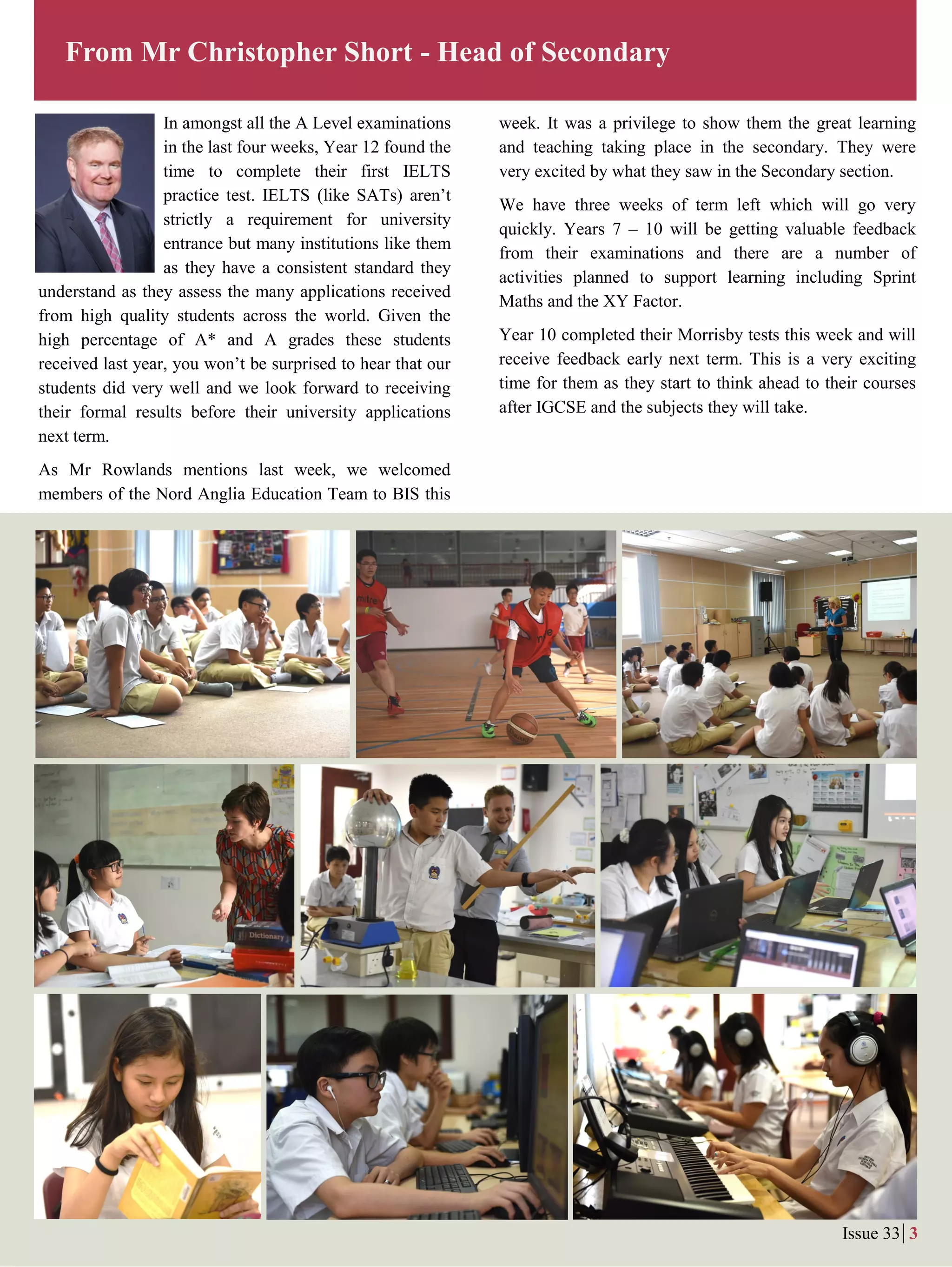 In amongst all the A Level examinations
in the last four weeks, Year 12 found the
time to complete their first IELTS
practice test. IELTS (like SATs) aren’t
strictly a requirement for university
entrance but many institutions like them
as they have a consistent standard they
understand as they assess the many applications received
from high quality students across the world. Given the
high percentage of A* and A grades these students
received last year, you won’t be surprised to hear that our
students did very well and we look forward to receiving
their formal results before their university applications
next term.
As Mr Rowlands mentions last week, we welcomed
members of the Nord Anglia Education Team to BIS this
From Mr Christopher Short - Head of Secondary
Issue 33 3
week. It was a privilege to show them the great learning
and teaching taking place in the secondary. They were
very excited by what they saw in the Secondary section.
We have three weeks of term left which will go very
quickly. Years 7 – 10 will be getting valuable feedback
from their examinations and there are a number of
activities planned to support learning including Sprint
Maths and the XY Factor.
Year 10 completed their Morrisby tests this week and will
receive feedback early next term. This is a very exciting
time for them as they start to think ahead to their courses
after IGCSE and the subjects they will take.
 