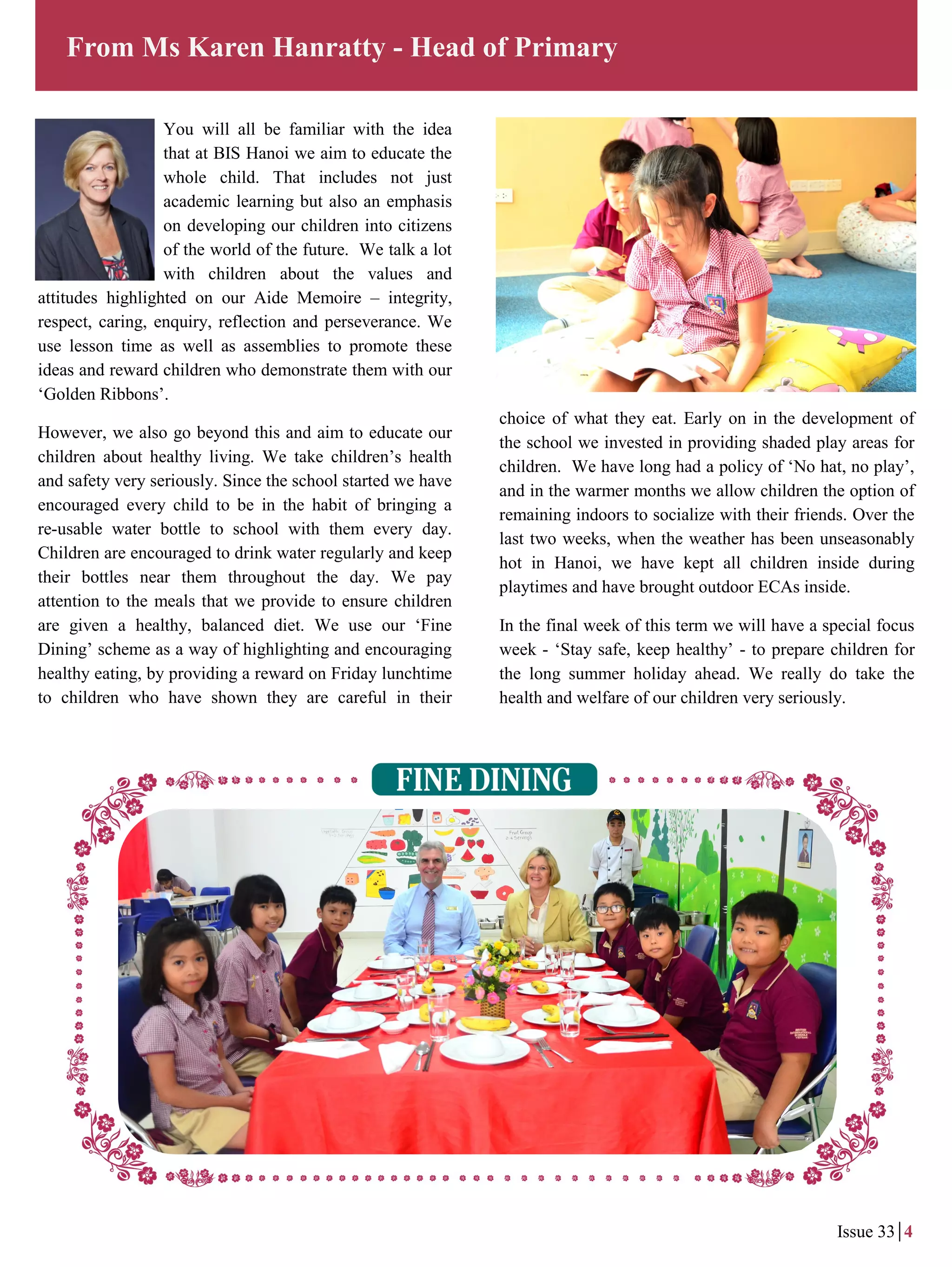 You will all be familiar with the idea
that at BIS Hanoi we aim to educate the
whole child. That includes not just
academic learning but also an emphasis
on developing our children into citizens
of the world of the future. We talk a lot
with children about the values and
attitudes highlighted on our Aide Memoire – integrity,
respect, caring, enquiry, reflection and perseverance. We
use lesson time as well as assemblies to promote these
ideas and reward children who demonstrate them with our
‘Golden Ribbons’.
However, we also go beyond this and aim to educate our
children about healthy living. We take children’s health
and safety very seriously. Since the school started we have
encouraged every child to be in the habit of bringing a
re-usable water bottle to school with them every day.
Children are encouraged to drink water regularly and keep
their bottles near them throughout the day. We pay
attention to the meals that we provide to ensure children
are given a healthy, balanced diet. We use our ‘Fine
Dining’ scheme as a way of highlighting and encouraging
healthy eating, by providing a reward on Friday lunchtime
to children who have shown they are careful in their
From Ms Karen Hanratty - Head of Primary
Issue 33 4
choice of what they eat. Early on in the development of
the school we invested in providing shaded play areas for
children. We have long had a policy of ‘No hat, no play’,
and in the warmer months we allow children the option of
remaining indoors to socialize with their friends. Over the
last two weeks, when the weather has been unseasonably
hot in Hanoi, we have kept all children inside during
playtimes and have brought outdoor ECAs inside.
In the final week of this term we will have a special focus
week - ‘Stay safe, keep healthy’ - to prepare children for
the long summer holiday ahead. We really do take the
health and welfare of our children very seriously.
 