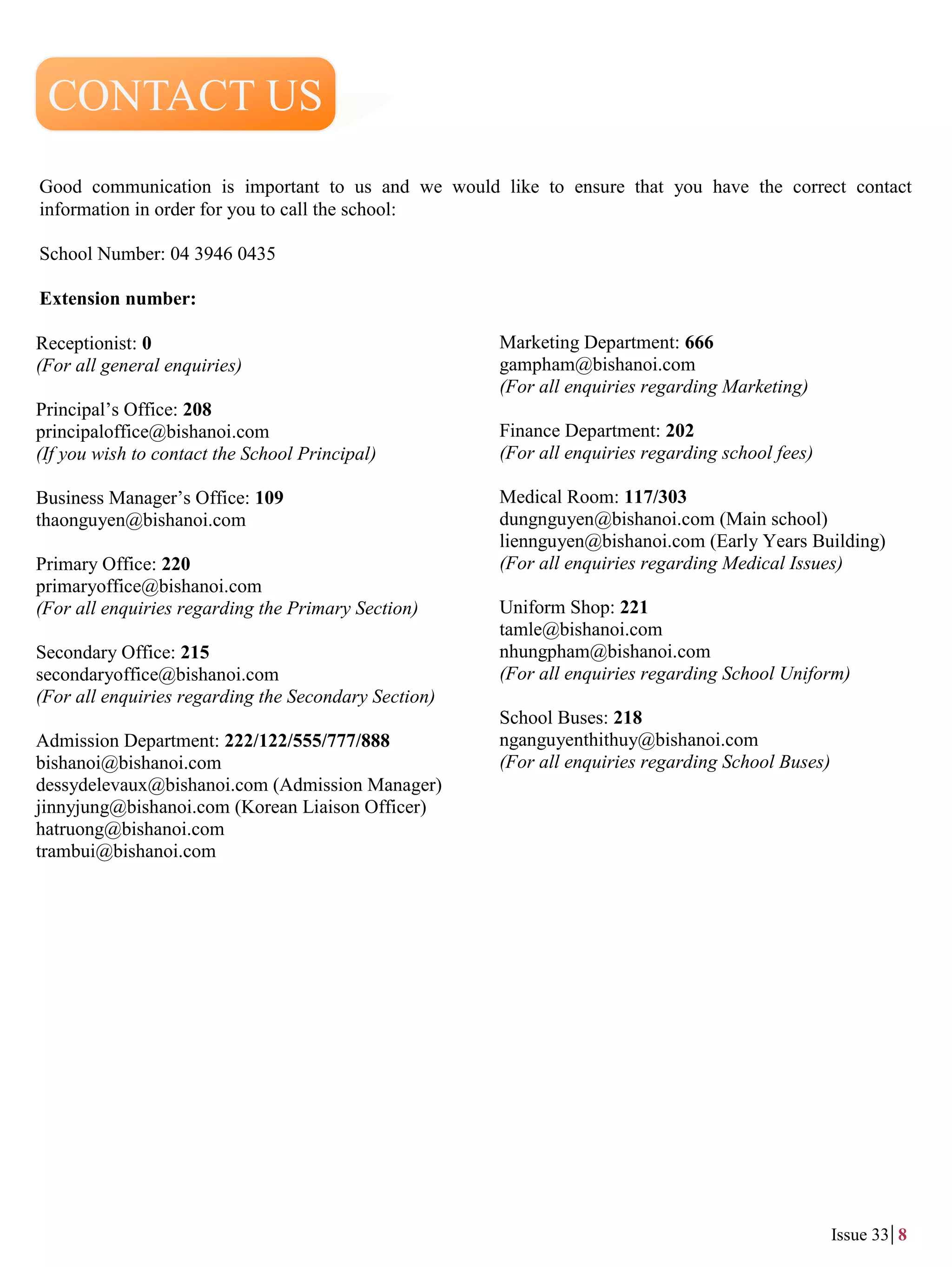 Good communication is important to us and we would like to ensure that you have the correct contact
information in order for you to call the school:
School Number: 04 3946 0435
Extension number:
Receptionist: 0
(For all general enquiries)
Principal’s Office: 208
principaloffice@bishanoi.com
(If you wish to contact the School Principal)
Business Manager’s Office: 109
thaonguyen@bishanoi.com
Primary Office: 220
primaryoffice@bishanoi.com
(For all enquiries regarding the Primary Section)
Secondary Office: 215
secondaryoffice@bishanoi.com
(For all enquiries regarding the Secondary Section)
Admission Department: 222/122/555/777/888
bishanoi@bishanoi.com
dessydelevaux@bishanoi.com (Admission Manager)
jinnyjung@bishanoi.com (Korean Liaison Officer)
hatruong@bishanoi.com
trambui@bishanoi.com
Marketing Department: 666
gampham@bishanoi.com
(For all enquiries regarding Marketing)
Finance Department: 202
(For all enquiries regarding school fees)
Medical Room: 117/303
dungnguyen@bishanoi.com (Main school)
liennguyen@bishanoi.com (Early Years Building)
(For all enquiries regarding Medical Issues)
Uniform Shop: 221
tamle@bishanoi.com
nhungpham@bishanoi.com
(For all enquiries regarding School Uniform)
School Buses: 218
nganguyenthithuy@bishanoi.com
(For all enquiries regarding School Buses)
CONTACT US
Issue 33 8
 
