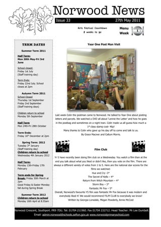 Norwood News
                                  Issue 33                                                  27th May 2011
                                                      Arts Festival Countdown                  Menu
                                                                                                               1
                                                           8 weeks to go                       Week


      TERM DATES                                                Year One Post Man Visit

     Summer Term 2011

  Half Term:
  Mon 30th May-Fri 3rd
  June

  School closed:
  Friday 1st July
  (Staff training day)

  Term Ends:
  Friday 22nd July. School
  closes at 2pm

      Autumn Term 2011
  School Closed
  Thursday 1st September
  Friday 2nd September
  (Staff training days)

  Children return to school
                                 Last week Colin the postman came to Norwood. He talked to Year One about posting
  Monday 5th September
                                 letters and parcels. We watched a DVD all about ‘Lennie the Letter’ and how he goes
  Half Term                       in the postbag and sometimes on a night train. Colin made us all guess how much a
  Mon 24th-Fri 28th October                                    1st class stamp cost- 46p!
                                         Many thanks to Colin who gave up his day off to come and talk to us.
  Term Ends:
                                                          By Grace Maciver and Callum Morris.
  Friday 16th December at 2pm

      Spring Term: 2012
  Tuesday 3rd January
  (Staff training day)                                                Film Club
  Children return to school
  Wednesday 4th January 2012
                                 Yr 5 have recently been doing film club on a Wednesday. You watch a film then at the
  Half Term:                     end you talk about what you liked or didn’t like, then you vote on the film. There are
  Monday 13th-Friday 17th       always a different variety of votes from 1 to 5. Here are the national star scores for the
  February                                                         films we watched:
                                                                    Hue and Cry -3*
  Term ends for Spring
                                                                The Secret of Kells – 4*
  Break: Friday 30th March at
  2pm                                                      Return from Witch Mountain – 4*
  Good Friday & Easter Monday                                       Storm Boy – 3*
  fall during Spring Break                                       Fantastic Mr Fox – 5*
                                 Overall, Norwood’s favourite Y5 film was Fantastic Mr Fox because it was modern and
     Summer Term 2012                everybody liked it! We would recommend FILM CLUB to everybody we know!
  Children return to school
                                             Written by Georgia Lonsdale, Megan Powderly, Annie McCoid
  Monday 16th April at 8.55am


Norwood Crescent, Southport. PR9 7DU. Tel: 01704 211960. Fax 01704 232712. Head Teacher: Mr Lee Dumbell.
                  Email: admin.norwood@schools.sefton.gov.uk www.norwoodprimaryschool.com
 