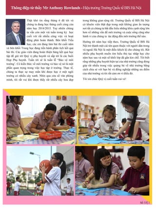 Thông điệp từ thầy MrAnthony Rowlands-HiệutrƣởngTrƣờngQuốctếBISHàNội
Thật khó tin rằng tháng 6 đã tới và
chúng ta đang học tháng cuối cùng của
năm học 2014/2015. Tuy nhiên chúng
ta vẫn còn một vài tuần trong kỳ học
cuối với rất nhiều công việc và hoạt
động phải hoàn thành. Bên khối Tiểu
học, các em đang làm bài thi cuối năm
và bên khối Trung học đang tiến hành phân tích kết quả
bài thi. Các giáo viên đang hoàn thiện bảng kết quả học
tập để gửi tới Quý vị phụ huynh và sắp tới là các buổi
Họp Phụ huynh. Tuần tới sẽ là tuần lễ “Bảo vệ môi
trƣờng’. Có kiến thức về môi trƣờng và bảo vệ nó là một
phần quan trọng trong việc học tập ở trƣờng. Thực tế,
chúng ta thực sự may mắn khi đƣợc học ở một ngôi
trƣờng có nhiều cây xanh. Nhìn qua cửa sổ văn phòng
mình, tôi rất vui khi đƣợc thấy rất nhiều cây hoa đẹp
trong không gian rộng rãi. Trƣờng Quốc tế BIS Hà Nội
có khuôn viên thật đẹp trong một không gian ấn tƣợng
nơi tất cả chúng ta bắt đầu hiểu những khía cạnh rộng lớn
hơn về những vấn đề môi trƣờng và cuộc sống cũng nhƣ
hành vi của chúng ta tác động đến môi trƣờng thế nào.
Hƣớng tới năm học tiếp theo, Trƣờng Quốc tế BIS Hà
Nội trở thành một cái tên quen thuộc với ngƣời dân trong
và ngoài Hà Nội là một điều khích lệ cho chúng tôi. Rất
nhiều phụ huynh muốn tìm hiểu thủ tục nhập học cho
năm học sau và một số khối lớp đã gần kín chỗ. Tôi biết
rằng những phụ huynh hiện tại của nhà trƣờng cũng đóng
góp rất nhiều trong việc quảng bá về nhà trƣờng bằng
cách chia sẻ với bạn bè và đồng nghiệp những ƣu điểm
của nhà trƣờng và tôi rất cảm ơn vì điều đó.
Tôi xin chúc Quý vị cuối tuần vui vẻ!
Số 33 2
 