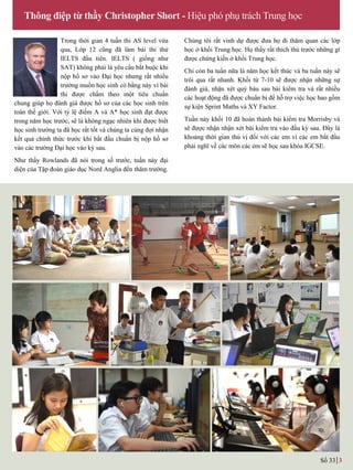 Trong thời gian 4 tuần thi AS level vừa
qua, Lớp 12 cũng đã làm bài thi thử
IELTS đầu tiên. IELTS ( giống nhƣ
SAT) không phải là yêu cầu bắt buộc khi
nộp hồ sơ vào Đại học nhƣng rất nhiều
trƣờng muốn học sinh có bằng này vì bài
thi đƣợc chấm theo một tiêu chuẩn
chung giúp họ đánh giá đƣợc hồ sơ của các học sinh trên
toàn thế giới. Với tỷ lệ điểm A và A* học sinh đạt đƣợc
trong năm học trƣớc, sẽ là không ngạc nhiên khi đƣợc biết
học sinh trƣờng ta đã học rất tốt và chúng ta cùng đợi nhận
kết quả chính thức trƣớc khi bắt đầu chuẩn bị nộp hồ sơ
vào các trƣờng Đại học vào kỳ sau.
Nhƣ thầy Rowlands đã nói trong số trƣớc, tuần này đại
diện của Tập đoàn giáo dục Nord Anglia đến thăm trƣờng.
Chúng tôi rất vinh dự đƣợc đƣa họ đi thăm quan các lớp
học ở khối Trung học. Họ thấy rất thích thú trƣớc những gì
được chứng kiến ở khối Trung học.
Chỉ còn ba tuần nữa là năm học kết thúc và ba tuần này sẽ
trôi qua rất nhanh. Khối từ 7-10 sẽ đƣợc nhận những sự
đánh giá, nhận xét quý báu sau bài kiểm tra và rất nhiều
các hoạt động đã đƣợc chuẩn bị để hỗ trợ việc học bao gồm
sự kiện Sprint Maths và XY Factor.
Tuần này khối 10 đã hoàn thành bài kiểm tra Morrisby và
sẽ đƣợc nhận nhận xét bài kiểm tra vào đầu kỳ sau. Đây là
khoảng thời gian thú vị đối với các em vì các em bắt đầu
phải nghĩ về các môn các em sẽ học sau khóa IGCSE.
Thông điệp từ thầy Christopher Short - Hiệu phó phụ trách Trung học
Số 33 3
 