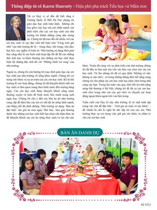 Tất cả Quý vị sẽ đều đã biết rằng ở
Trƣờng Quốc tế BIS Hà Nội chúng tôi
giáo dục học sinh toàn diện. Không chỉ
bao gồm việc học mà còn nhấn mạnh vào
phát triển cho các em học sinh của nhà
trƣờng trở thành những công dân tƣơng
lai. Chúng tôi đã trao đổi rất nhiều với các
em học sinh về các đức tính thể hiện trên ‘Vòng tròn ghi
nhớ’ của nhà trƣờng đó là – trung thực, tôn trọng, chu đáo,
học hỏi, suy ngẫm và kiên trì. Nhà trƣờng sử dụng thời gian
học cũng nhƣ là các buổi sinh hoạt tập thể để đề cao những
đức tính này và khen thưởng cho những em học sinh thực
hiện tốt những đức tính đó với ‘Những chiếc nơ vàng’ của
nhà trƣờng.
Ngoài ra, chúng tôi còn hƣớng tới mục đích giáo dục các em
học sinh của nhà trƣờng về sống khỏe mạnh. Chúng tôi coi
trọng sức khỏe và sự an toàn của các em học sinh. Kể từ khi
trƣờng đi vào hoạt động, chúng tôi đã khuyến khích mỗi em
học sinh có thói quen mang theo bình nƣớc đến trƣờng hàng
ngày. Các em học sinh đƣợc khuyến khích uống nƣớc
thƣờng xuyên và luôn để bình nƣớc bên mình trong suốt
ngày học. Chúng tôi chú ý đến các bữa ăn do nhà trƣờng
cung cấp để đảm bảo các em có chế độ ăn uống lành mạnh,
cân bằng chế độ dinh dƣỡng. Nhà trƣờng sử dụng ‘Bàn ăn
đặc biệt’ vào giờ ăn trưa ngày Thứ Sáu làm giải thưởng
dành cho những em học sinh biết lựa chọn cẩn thận thức ăn
để khuyến khích các em ăn uống theo cách có lợi cho sức
Thông điệp từ cô Karen Hanratty - Hiệu phó phụ trách Tiểu học và Mầm non
Số 33 4
BÀN ĂN DANH DỰ
khỏe. Trƣớc đó cùng với sự phát triển của nhà trƣờng chúng
tôi đã đầu tƣ làm mái che cho các khu vực chơi cho các em
học sinh. Từ lâu chúng tôi đã có quy định ‘Không có mũ,
không ra sân chơi’, và trong những tháng thời tiết nắng nóng
chúng tôi cho phép các em học sinh lựa chọn chơi trong nhà
cùng các bạn. Trong hai tuần vừa qua, thời tiết trở nên nắng
nóng bất thƣờng ở Hà Nội, chúng tôi để tất cả các em học
sinh chơi trong nhà vào các giờ chơi và chuyển các hoạt
động ngoại khóa ngoài trời vào bên trong.
Tuần cuối của Học kì này nhà trƣờng sẽ có một tuần tập
trung vào chủ đề đặc biệt – ‘Giữ gìn an toàn và sức khỏe’ –
để chuẩn bị cho kì nghỉ hè dài sắp tới của các em. Nhà
trƣờng thực sự coi trọng việc giữ gìn sức khỏe và chăm lo
cho các em học sinh.
 