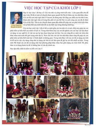Số 33 5
BRITISH INTERNATIONAL SCHOOL - HANOI
Học kì này Lớp 1 đã học về ‘Các tòa nhà và công trình kiến trúc’. Liên quan đến chủ đề
này, Lớp 1B đã có một số chuyến tham quan quanh Hà Nội đi thăm các tòa nhà khác nhau.
Các em đã xem một ngôi nhà ở Vincom, đi thang máy lên tầng cao nhất của tòa nhà Lotte,
khám phá một ngôi nhà cổ trong khu phố cổ của Hà Nội và cuối cùng các em đã đi thăm
Cột cờ Hà Nội. Tất cả các chuyến tham quan đều nhằm để giúp các em phát triển kiến thức
và sự hiểu biết của mình trên tất cả các lĩnh vực trong chƣơng trình học.
Các em học sinh Lớp 1 đã có thể so sánh giữa các tòa nhà cũ và mới, điều này giúp các em
phát triển sự hiểu biết của mình về lịch sử. Trong môn Khoa học các em đã nghiên cứu các loại vật liệu đƣợc
sử dụng và suy nghĩ kĩ về việc tại sao lại lựa chọn từng loại vật liệu. Các em cũng đã so sánh các kiểu nhà
khác nhau trên toàn thế giới trong môn địa lý. Xem cấu trúc của các tòa nhà khác nhau cũng đã giúp các em
phát triển sự hiểu biết toán học về hình dạnh và không gian. Trong môn Đọc-viết các em đã sử dụng các tính
từ để mô tả việc xây dựng cũng nhƣ sử dụng các liên từ chỉ thời gian để ghi lại chi tiết chuỗi sự kiện. Trong
môn Mỹ thuật các em đã sử dụng một loạt phƣơng pháp khác nhau bao gồm dựng các kiểu hình 3D, phác
thảo và sử dụng thƣớc kẻ để vẽ những bản vẽ cần độ chính xác.
Học tập chắc chắn là niềm vui đối với Lớp 1!
VIỆC HỌC TẬP CỦA KHỐI LỚP 1
Cô Kate Fitzpatrick
ĐiềuphốiviềnkhốiKS1
 