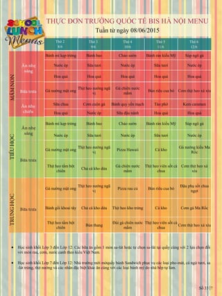 Số 33 7
THỰC ĐƠN TRƢỜNG QUỐC TẾ BIS HÀ NỘI MENU
Tuần từ ngày 08/06/2015
Thứ 2
8/6
Thứ 3
9/6
Thứ 4
10/6
Thứ 5
11/6
Thứ 6
12/6
Bánh mì kẹp trứng Bánh bao Cháo sƣờn Bánh rán kiểu Mỹ Súp ngô gà
Nƣớc ép Sữa tƣơi Nƣớc ép Sữa tƣơi Nƣớc ép
Hoa quả Hoa quả Hoa quả Hoa quả Hoa quả
Gà nƣớng mật ong
Thịt heo nƣớng ngũ
vị
Gà chiên nƣớc
mắm
Bún riêu cua bò Cơm thịt heo xá xíu
Sữa chua Cơm cuộn gà Bánh quy yến mạch Tào phớ Kem caramen
Hoa quả Nƣớc ép Sữa đậu nành Hoa quả Hoa quả
Bánh mì kẹp trứng Bánh bao Cháo sƣờn Bánh rán kiểu Mỹ Súp ngô gà
Nƣớc ép Sữa tƣơi Nƣớc ép Sữa tƣơi Nƣớc ép
Gà nƣớng mật ong
Thịt heo nƣớng ngũ
vị
Pizza Hawaii Cá kho
Gà nƣớng kiểu Ma
Rốc
Thịt heo tẩm bột
chiên
Chả cá kho dứa
Gà chiên nƣớc
mắm
Thịt heo viên sốt cà
chua
Cơm thịt heo xá
xíu
Gà nƣớng mật ong
Thịt heo nƣớng ngũ
vị
Pizza rau củ Bún riêu cua bò
Đậu phụ sốt chua
ngọt
Bánh gối khoai tây Chả cá kho dứa Thịt heo kho trứng Cá kho Cơm gà Ma Rốc
Thịt heo tẩm bột
chiên
Bún thang
Đùi gà chiên nước
mắm
Thịt heo viên sốt cà
chua
Cơm thịt heo xá xíu
 Học sinh khối Lớp 3 đến Lớp 12: Các bữa ăn gồm 1 món sa-lát hoặc tự chọn sa-lát tại quầy cùng với 2 lựa chọn đối
với món rau, cơm, nƣớc canh theo kiểu Việt Nam.
 Học sinh khối Lớp 7 đến Lớp 12: Nhà trƣờng mới mởquầy bánh Sandwich phục vụ các loại pho-mát, cá ngừ tƣơi, sa
-lát trứng, thịt nƣớng và các nhân đặc biệt khác ăn cùng với các loại bánh mỳ do nhà bếp tự làm.
 