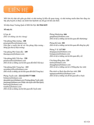 Mối liên hệ chặt chẽ giữa gia đình và nhà trƣờng là điều rất quan trọng, và nhà trƣờng muốn đảm bảo rằng các
bậc phụ huynh có đƣợc các kênh liên hệchính xác để gọi tới khi cần thiết:
Số điện thoại Trƣờng Quốc tế BIS Hà Nội: 04 3946 0435
Số máy lẻ:
Lễ tân: 0
(Đối với những câu hỏi chung)
Văn phòng Hiệu trƣởng : 208
principaloffice@bishanoi.com
(Nếu Quý vị muốn liên hệ với Văn phòng Hiệu trưởng -
thông qua thư ký Hiệu trưởng)
Văn phòng Phó Giám đốc : 109
thaonguyen@bishanoi.com
Văn phòng khối Tiểu học : 220
primaryoffice@bishanoi.com
(Đối với tất cả những câu hỏi liên quan đếnKhối Tiểu học)
Văn phòng khối Trung học : 215
secondaryoffice@bishanoi.com
(ĐốivớitấtcảnhữngcâuhỏiliênquanđếnKhốiTrunghọc)
Phòng Tuyển sinh : 222/122/555/777/888
bishanoi@bishanoi.com
dessydelevaux@bishanoi.com (TrƣởngphòngTuyểnsinh)
jinnyjung@bishanoi.com (NhânviêntuyểnsinhHànQuốc)
hatruong@bishanoi.com
trambui@bishanoi.com
(Đối với tất cả những câuhỏi liênquanđếnTuyểnsinh)
Phòng Marketing: 666
gampham@bishanoi.com
(Đối với tất cả những câu hỏi liên quan đến Marketing)
Phòng Kế toán: 202
(Đối với tất cả những câu hỏi liên quan đến đóng học phí)
Phòng Y tế: 117/303
dungnguyen@bishanoi.com
liennguyen@bishanoi.com
(Đối với tất cả những câu hỏi liên quan đến y tế)
Cửa hàng đồng phục: 221
tamle@bishanoi.com
nhungpham@bishanoi.com
(Đối với tất cả những câu hỏi về Đồng phục họcsinh)
Phụ trách xe Buýt đƣa đón học sinh: 218
nganguyenthithuy@bishanoi.com
(Đối với tất cả những vấn đềliên quan đến xe buýt)
LIÊN HỆ
Số 33 8
 
