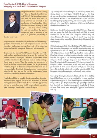 04
From Mrs Sarah Wild - Head of Secondary
Thông điệp từ cô Sarah Wild - Hiệu phó Khối Trung học
Despite the fact we are now coming
very close to the end of our first year
at BVIS RC, the Secondary students
and staff are busier than ever. So
many of them are involved in the
production of Charlie and the Choc-
olate Factory either on stage or back
stage. I am very much looking
forward to watching the perfor-
mance and hope to see many of you
join us at 7pm either on Monday or
Tuesday next week.
Any student not involved in the production has been writing a
guide for new students. It is very impressive to see how well
Secondary students get on together, work well in mixed-age
groups and are able to organise themselves independently.
To celebrate the current World Cup, on Thursday and Friday
students have also been involved in a two day projects. The
sessions involved carrying out a statistical analysis of the teams,
scientific experiments about healthy food, as well as writing a
chant, song or poem. They also studied the stereotypes of
Brazil as the host country and mapped the 32 participating
countries. As part of the house competition, they then had to
prepare a display about their allocated country, which was then
judged by Mr Sayer and me. The two day project was of course
concluded with a mini-football tournament!
Finally, I would like to say a big thank you to all the Secondary
parents for your support this year and attendance at parents’
evenings this week and last week. It was a valuable opportunity
for you to hear about your child’s progress but it was also a
good time to get your feedback on our first year.
Tuy năm học đầu tiên tại trường BVIS Royal City sắp kết thúc
nhưng các em học sinh và giáo viên khối Trung học vẫn đang
rất bận rộn. Rất nhiều em đã tham gia chuẩn bị cho buổi biểu
diễn vở kịch “Charlie và nhà máy Chocolate” cả trên sân khấu
lẫn những công việc hậu trường. Tôi rất mong đợi màn trình
diễn này và hy vọng Quý vị sẽ đến xem vở kịch vào lúc 7 giờ tối
thứ Hai và thứ Ba tuần tới.
Những học sinh không tham gia vào vở kịch hiện nay đang viết
một bản hướng dẫn dành cho các học sinh mới. Thật ấn tượng
khi thấy các em học sinh khối Trung học rất hòa đồng với
nhau. Bên cạnh đó, các em cũng đã hợp tác tốt cùng nhau khi
tham gia vào nhóm gồm nhiều độ tuổi và có thể tự mình thu
xếp công việc.
Để hưởng ứng cho Giải Bóng đá Thế giới World Cup, các em
học sinh cũng đã tham gia vào một bài nghiên cứu trong hai
ngày thứ Năm và thứ Sáu. Trong đó các em đã tiến hành phân
tích số liệu thống kê của các đội bóng, thực hiện các thí nghiệm
khoa học với thức ăn bổ dưỡng cũng như sáng tác các bài hát
hoặc bài thơ. Ngoài ra, các em cũng đã tìm hiểu về những đặc
trưng của Brazil - quốc gia đăng cai tổ chức World Cup, và vẽ
hình 32 nước có đội bóng tham gia. Tiếp theo, trong cuộc thi
đấu giữa các Đội, các em chuẩn bị một phần trình bày về quốc
gia mà mình đã chọn sau đó đến phần đánh giá của tôi và thầy
Sayer. Tất nhiên bài nghiên cứu trong hai ngày này đã kết thúc
bằng một giải đấu bóng đá giữa các học sinh trong trường!
Cuối cùng, tôi xin gửi lời cảm ơn chân thành đến tất cả các Phụ
huynh khối Trung học vì sự hỗ trợ của Quý vị trong năm học
này và về việc Quý vị đã tham dự những buổi họp Phụ huynh
trong hai tuần qua. Đây là một cơ hội quý giá để Quý vị biết rõ
hơn tình hình học tập của con, đồng thời cũng là dịp để chúng
tôi nhận được những phản hồi từ phía Quý vị về năm học đầu
tiên này.
 
