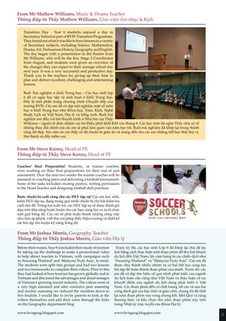 11
From Mr Mathew Williams, Music & Drama Teacher
Thông điệp từ Thầy Mathew Williams, Giáo viên Âm nhạc & Kịch
From Mr Steve Kenny, Head of PE
Thông điệp từ Thầy Steve Kenny, Head of PE
From Mr Joshua Morris, Geography Teacher
Thông điệp từ Thầy Joshua Morris, Giáo viên Địa lý
Transition Day - Year 6 students enjoyed a day in
Secondary School as part of BVIS’Transition Programme.
Theyfoundoutwhatitwasliketohavelessonsinavariety
of Secondary subjects, including Science, Mathematics,
Drama,Art,VietnameseHistory,GeographyandEnglish.
The day began with a presentation in the theatre from
Mr Williams, who will be the Key Stage 3 Coordinator
from August, and students were given an overview of
the changes they can expect to their average school day
next year. It was a very successful and productive day.
Thank you to the teachers for giving up their time to
plan and deliver excellent, challenging and entertaining
lessons.
Buổi Trải nghiệm ở khối Trung học – Các học sinh lớp
6 đã có ngày học tập và sinh hoạt ở khối Trung học.
Đây là một phần trong chương trình Chuyển tiếp của
trường BVIS. Các em đã có dịp trải nghiệm một số môn
học ở khối Trung học như Khoa học, Toán, Kịch, Nghệ
thuật, Lịch sử Việt Nam, Địa lý và tiếng Anh. Buổi trải
nghiệm mở đầu với bài thuyết trình ở Nhà hát của Thầy
Williams – người sẽ đảm nhiệm vai trò Điều phối khối KS3 vào tháng 8. Các học sinh đã nghe Thầy chia sẻ về
những thay đổi chính mà các em sẽ phải làm quen vào năm học tới. Buổi trải nghiệm đã khép lại trong thành
công tốt đẹp. Xin cảm ơn các thầy cô đã chuẩn bị giáo án và mang đến cho các em những tiết học thật thú vị,
thử thách và đầy niềm vui.
Coaches’ final Preparation! Students, or trainee coaches,
were working on their final preparations for their end of unit
assessment. Over the next two weeks the trainee coaches will be
assessed on coaching peers and delivering a football tournament.
Some of the tasks included creating posters, writing permission
to the Head Teacher and designing football skill practices.
Bước chuẩn bị cuối cùng cho các HLV tập sự! Các em học sinh,
kiêm HLV tập sự, đang trong quá trình chuẩn bị cho bài kiểm tra
cuối chủ đề. Trong hai tuần tới, các HLV tập sự sẽ được đánh giá
dựa trên khả năng huấn luyện cho các bạn cùng lứa và tự tổ chức
một giải bóng đá. Các em sẽ phải hoàn thành những công việc
như làm áp phích, viết thư xin phép thầy Hiệu trưởng và thiết kế
các bài tập rèn luyện kỹ năng bóng đá.
Before their exams, Year 9 concluded their study of tourism
by taking up the challenge to make a promotional video
to help attract tourists to Vietnam, with campaigns such
as ‘Amazing Thailand’and ‘Malaysia Truly Asia’, in mind.
The students were split into groups and had two lessons
and two homeworks to complete their videos. Prior to this
they had looked at how tourism has grown globally and in
Vietnam and discussed the advantages and disadvantages
of Vietnam’s growing tourist industry. The videos were of
a very high standard and after extensive peer assessing
and teacher assessing we reduced the numbers down to
five finalists. I would like to invite parents to look at the
videos themselves and add their votes through the links
on the Geography department blog:
www.bvisgeog.blogspot.com
Trước kỳ thi, các học sinh Lớp 9 đã khép lại chủ đề du
lịch bằng cách thực hiện một đoạn phim để thu hút khách
du lịch đến Việt Nam, lấy cảm hứng từ các chiến dịch như
“Amazing Thailand” và “Malaysia Truly Asia”. Các em đã
được chia thành nhiều nhóm và có hai tiết học cùng hai
bài tập để hoàn thành đoạn phim của mình. Trước đó, các
em đã có dịp tìm hiểu về quá trình phát triển của ngành
du lịch toàn cầu cũng như Việt Nam và thảo luận về ưu
khuyết điểm của ngành du lịch đang phát triển ở Việt
Nam. Các đoạn phim đều có chất lượng rất cao và sau hai
vòng đánh giá của học sinh và giáo viên, chúng tôi đã chốt
lại năm đoạn phim vào vòng chung kết. Mời Quý vị cùng
thưởng thức và bầu chọn cho năm đoạn phim này trên
trang Nhật ký trực tuyến của Khoa Địa lý:
www.bvisgeog.blogspot.com
 
