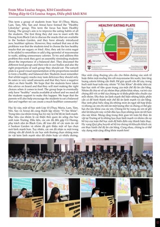 12
Học sinh cũng thường yêu cầu cho thêm đường vào sinh tố
hoặc thêm một muỗng lớn xốt mayonnaise lên sushi, làm tăng
lượng calorie không cần thiết. Để giải quyết vấn đề này, trong
buổi sinh hoạt tuần này, nhóm “Vì Sức Khỏe” đã nhắc nhở các
bạn học sinh về tầm quan trọng của một chế độ ăn cân bằng.
Nhóm đã chia sẻ về các nhóm thực phẩm khác nhau, vai trò của
chúng đối với cơ thể của chúng ta và khẩu phần tiêu chuẩn của
mỗi nhóm. Đĩa thức ăn lành mạnh thể hiện những khẩu phần
cần có để hình thành một chế độ ăn lành mạnh và cân bằng.
Học sinh phải hiểu rằng dù những món ăn ngọt rất hợp khẩu
vị nhưng các em chỉ nên ăn một lượng nhỏ và chúng có thể gây
hại cho sức khỏe của các em. Chúng tôi hy vọng các em sẽ ghi
nhớ lời khuyên này và bắt đầu lựa chọn những món ăn tốt hơn
cho sức khỏe. Mong rằng trong thời gian tới toàn bộ thức ăn
vặt tại Trường sẽ là những lựa chọn lành mạnh và nhóm cần sự
hỗ trợ của toàn thể học sinh để biến điều này thành hiện thực.
Hy vọng Quý phụ huynh sẽ hỗ trợ chúng tôi khuyến khích các
em thực hành chế độ ăn cân bằng. Cùng nhau, chúng ta có thể
xây dựng một cộng đồng khỏe mạnh hơn!
From Miss Louisa Angus, KS4 Coordinator
Thông điệp từ Cô Louisa Angus, Điều phối khối KS4
This term a group of students from Year 10 (Thuy, Maria,
Lam, Tam, Nhi, San and Anna) have formed the “Healthy
Lifestyles” group. This term the focus has been Healthy
Eating. The group’s aim is to improve the eating habits of all
the students. The first thing they did was to meet with Ms
Huong from Black Cats to discuss the snacks that are available
in the Sunken Garden, and they have already introduced
new, healthier options. However, they realised that one of the
problems was that the students tend to choose the less healthy
snacks that are sugary or fried. Also, they ask for extra sugar
to be added to smoothies or add a big spoonful of mayonnaise
to sushi, adding unnecessary calories. To try and address this
problem this week they gave an assembly reminding students
about the importance of a balanced diet. They discussed the
different food groups and their role in our bodies and also the
right proportions of each group they should eat. The eatwell
plate is a good visual representation of the proportions needed
to form a healthy and balanced diet. Students must remember
that whilst sugary snacks may taste delicious they should only
be eaten in very small amounts and that they have a negative
effect on their health. We hope that the students have taken
this advice on board and that they will start making the right
choices when it comes to food. The group hope to eventually
only have “healthy” snacks available at school and we need all
the students support to make this happen. We hope that the
parents will also help encourage the students to eat a balanced
diet and together we can create a much healthier community!
Học kỳ này, một số học sinh Lớp 10 (Thụy, Maria, Lam, Tâm,
Nhi, San và Anna) đã cùng thành lập nhóm “Vì Sức Khỏe”.
Trọng tâm của nhóm trong học kỳ này là Chế độ ăn lành mạnh.
Mục tiêu của nhóm là cải thiện thói quen ăn uống cho học
sinh toàn Trường. Đầu tiên, các em đã đến gặp Cô Hương,
phụ trách nhà ăn Black Cats, để trao đổi về các món ăn vặt
ở Sunkun Garden và nhóm đã giới thiệu một số lựa chọn
mới lành mạnh hơn. Tuy nhiên, các em đã nhận ra một trong
những vấn đề chính là các học sinh thường chọn những món
ăn vặt kém lành mạnh như đồ chiên hoặc có nhiều đường.
 