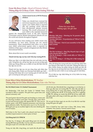 2
Achievement levels of BVIS Primary
children
Today you should have received the
end of year report for your child. In the
report, your child’s effort is reported
(the star grading) which indicates
their all-important attitude towards
learning. The overall achievement of
your child is also reported measured
against the standardised levels of the UK’s National
Curriculum used by British International Schools all over
the world and schools throughout England.
As you will know from reading your child’s recent class
newsletters, we have been carrying out our annual
assessments. These standardised tests allow us to check
your child’s achievement against what is expected for
children of their age in schools in England and other British
International Schools.
More about this in next week’s newsletter.
Thành tích học tập của học sinh Tiểu học trường BVIS
Hôm nay, Quý vị sẽ nhận được báo cáo cuối năm của học
sinh. Trong báo cáo, nỗ lực học tập của các em sẽ được ghi
nhận qua thang điểm sao và điểm số này thể hiện thái độ
học tập của các em.
Thành tích học tập của các em cũng được ghi nhận dựa
trên thang điểm chuẩn của Chương trình Quốc gia Anh –
chương trình được tất cả các trường quốc tế Anh trên thế
giới và trường tại Anh quốc sử dụng.
Như đã thông báo trong tuần báo của mỗi lớp, khối Tiểu
học đang tổ chức kiểm tra cuối năm. Những bài kiểm tra
theo chuẩn chung cho phép chúng tôi đánh giá tiến độ
học tập của các em dựa trên mức tiêu chuẩn được kỳ vọng
của mỗi lứa tuổi ở Anh và các trường quốc tế Anh khác.
Tôi sẽ tiếp tục cập nhật thông tin về kỳ kiểm tra trong
tuần báo sau.
From Ms Rosy Clark - Head of Primary School
Thông điệp từ Cô Rosy Clark - Hiệu trưởng Tiểu học
Dates for your diary
Những ngày cần ghi nhớ
June
Monday 16th June – Meeting for Y6 parents about
transition to Year 7
Tuesday 24th June – Y6 production of “Oliver” in the
Main Hall
Friday 27th June – End of year assembly in the Main
Hall at 09:00
Tháng 6
Thứ Hai 16 tháng 6 – Họp Phụ Huynh Lớp 6 về quá
trình chuyển tiếp lên lớp 7
Thứ Ba 24 tháng 6 – Lớp 6 trình diễn vở “Oliver” ở
Hội trường
Thứ Sáu 27 tháng 6 – Lễ tổng kết ở Hội trường lúc
9:00
Ho Chi Minh Under 11’s Netball Tournament
On Wednesday 11th June the Under 11 Netball Team
travelled to BIS to compete. The girls had a great time and
played extremely well.
The pool games showed the girls are bonding as a team and
are showing excellent court play. Overall, they come third
in pool and moved to play-offs against BIS TX. This was an
intense game with BVIS keeping possession and showing
great defensive skills. The final score was 2-1 to TX, but the
BVIS girls put up an excellent fight to the end, finishing 6th
out of 8 teams.
Well done to the Year 6 girls who played and have made
excellent improvement in a short space of time!
Giải Bóng lưới U11 TPHCM
Vào thứ Tư, 11 tháng 6, đội tuyển Bóng lưới U11 đã đến
trường BIS tham gia thi đấu. Các học sinh đã có một khoảng
thời gian tuyệt vời và thi đấu rất xuất sắc.
Trong các trận đấu vòng bảng, các tuyển thủ đã phối hợp
rất tốt trên sân. Đội đã kết thúc vòng bảng ở vị trí thứ ba và
tham gia đấu loại với trường BIS TX. Trận đấu đã diễn ra
trong không khí vô cùng căng thẳng. Trường BVIS đã giữ
bóng và phòng thủ rất tốt. Tỷ số chung cuộc là 2-1 nghiêng
về BIS TX, nhưng các tuyển thủ BVIS đã nỗ lực chiến đấu
đến giây phút cuối cùng và kết thúc giải đấu ở vị trí thứ 6
trên 8 đội.
Tôi xin gửi lời khen ngợi các em đã có sự tiến bộ vượt bậc
trong thời gian rất ngắn!
Year 6 Girls/Các học sinh Lớp 6: Kara, Silk, Jenny, Sally,
Anabeth, Tina, Jessica, Victoria and/và Anna.
From Miss Chloe Hickinbottom, PE Teacher
Thông điệp từ Cô Chloe Hickinbottom, Giáo viên Thể dục
2
 