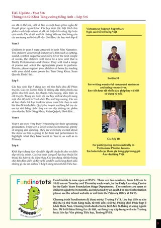 9
EAL Update - Year 5+6
Thông tin từ Khoa Tăng cường tiếng Anh – Lớp 5+6
em đã có thể nói, viết và làm cả một đoạn phim ngắn để
thuyết phục người khác. Các học sinh đặc biệt thích thú
phần tranh luận nhóm và đã cải thiện khả năng lập luận
của mình. Các cô rất vui khi chứng kiến sự hào hứng của
các em trong suốt chủ đề này. Giỏi lắm, các học sinh lớp 4!
Year 5
Children in year 5 were attracted in unit Film Narrative.
The children understood features of a film such as setting,
sound, symbol, sequence and story. Over the next couple
of weeks, the children will move to a new unit that is
Poetry Performances and Choral. They will read a range
of poems and select the appropriate poem to perform.
Parents, please support your children at home by reading
with your child some poems by: Tran Dang Khoa, Xuan
Quynh, Dinh Hai...
Lớp 5
Các học sinh lớp 5 đang say mê tìm hiểu chủ đề Phim
truyện. Các em đã tìm hiểu về những đặc điểm chính của
phim như bối cảnh, âm thanh, biểu tượng, diễn biến và
cốt truyện. Trong vài tuần tới, các học sinh sẽ chuyển sang
một chủ đề mới là Trình diễn Thơ và Hợp xướng. Các em
sẽ đọc nhiều thể loại thơ khác nhau trước khi chọn ra một
bài thơ để trình diễn. Quý phụ huynh vui lòng hỗ trợ các
em tại nhà bằng cách cùng các em đọc những tác phẩm
của nhà thơ Trần Đăng Khoa, Xuân Quỳnh, Đình Hải…
Year 6
Year 6 are now very busy rehearsing for their upcoming
production. There are a lot of words to memorise, plenty
of singing and dancing. They are extremely excited about
the show as this is going to be their last performance to
highlight what they have learnt in Year 6, as well as in
Primary.
Lớp 6
Khối lớp 6 đang bận rộn diễn tập để chuẩn bị cho vở diển
sắp tới của mình. Các học sinh đang nỗ lực học thuộc lời
thoại, bài hát và các điệu nhảy. Các em đang rất hào hứng
chờ đến đêm diễn vì đây sẽ là vở diễn cuối cùng đánh dấu
những gì các em đã học ở Lớp 6 cũng như ở khối Tiểu học.
Vietnamese Support SuperStars
Ngôi sao Hỗ trợ tiếng Việt
Surbin 5B
For writing wonderful compound sentences
and using connectives.
Em viết được rất nhiều câu ghép hay và biết
sử dụng từ nối.
Gia My 1B
For participating enthusiastically in
Vietnamese Phonics lessons.
Em luôn tích cực tham gia đóng góp trong giờ
Âm vần tiếng Việt.
Fundinotots Fundinotots is now open at BVIS. There are two sessions, from 8.00 am to
10.00 am on Tuesday and Thursday each week, in the Early Learning Centre
in the Early Years Foundation Stage Department. The sessions are open to
children aged 0 to 36 months, accompanied by an adult. For more information
please see the school website or call into the Primary Office at BVIS.
Chương trình Fundinotots đã được mở tại Trường BVIS. Lớp học diễn ra vào
thứ Ba và thứ Năm hàng tuần, từ 8:00 đến 10:00 tại Phòng chơi Phức hợp ở
khối Mầm Non. Chương trình dành cho bé từ 0 đến 36 tháng đi cùng người
lớn. Để biết thêm thông tin chi tiết, vui lòng truy cập trang web của Trường
hoặc liên lạc Văn phòng Tiểu học, Trường BVIS.
9
 