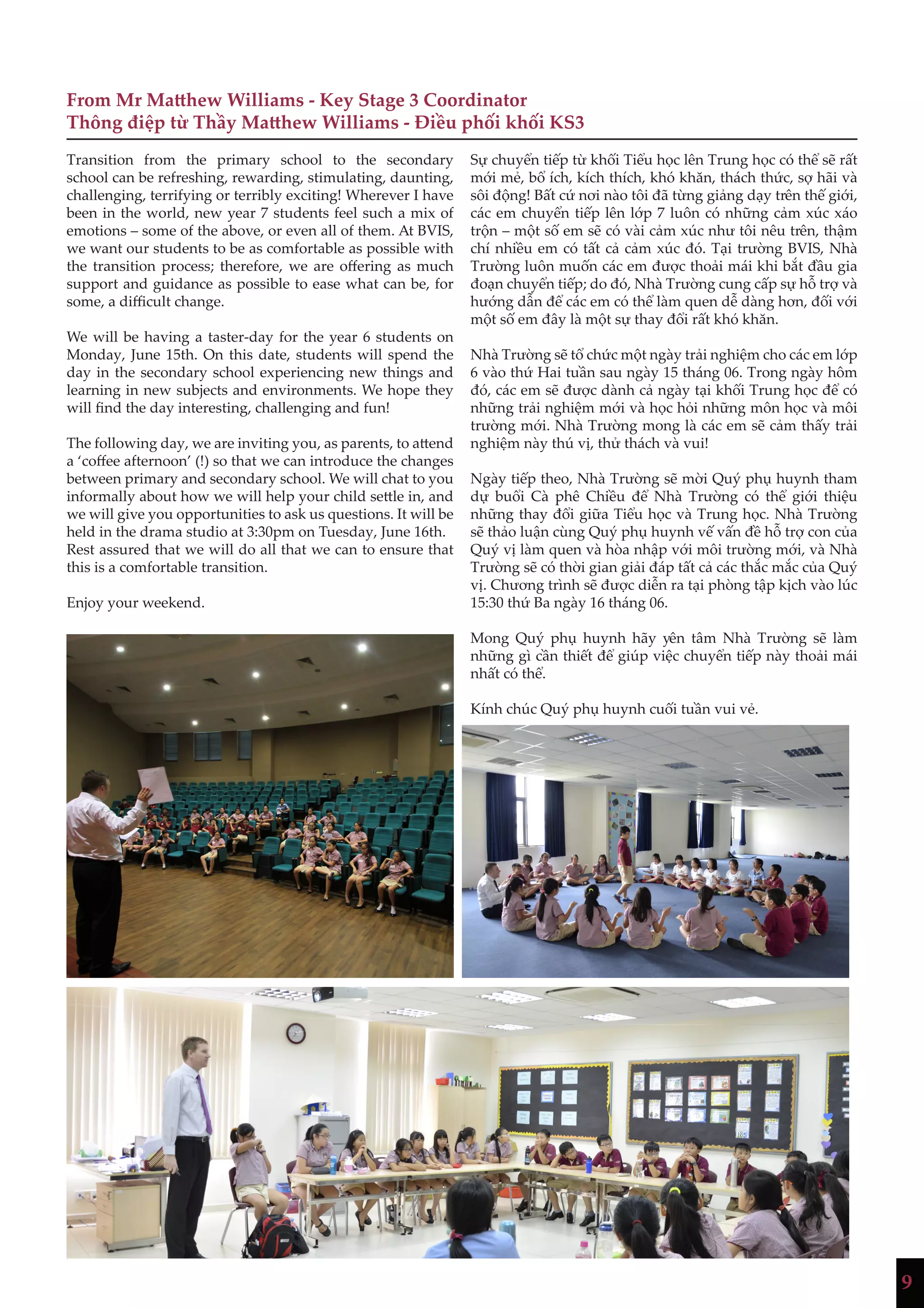 9
From Mr Matthew Williams - Key Stage 3 Coordinator
Thông điệp từ Thầy Matthew Williams - Điều phối khối KS3
Transition from the primary school to the secondary
school can be refreshing, rewarding, stimulating, daunting,
challenging, terrifying or terribly exciting! Wherever I have
been in the world, new year 7 students feel such a mix of
emotions – some of the above, or even all of them. At BVIS,
we want our students to be as comfortable as possible with
the transition process; therefore, we are offering as much
support and guidance as possible to ease what can be, for
some, a difficult change.
We will be having a taster-day for the year 6 students on
Monday, June 15th. On this date, students will spend the
day in the secondary school experiencing new things and
learning in new subjects and environments. We hope they
will find the day interesting, challenging and fun!
The following day, we are inviting you, as parents, to attend
a ‘coffee afternoon’ (!) so that we can introduce the changes
between primary and secondary school. We will chat to you
informally about how we will help your child settle in, and
we will give you opportunities to ask us questions. It will be
held in the drama studio at 3:30pm on Tuesday, June 16th.
Rest assured that we will do all that we can to ensure that
this is a comfortable transition.
Enjoy your weekend.
Sự chuyển tiếp từ khối Tiểu học lên Trung học có thể sẽ rất
mới mẻ, bổ ích, kích thích, khó khăn, thách thức, sợ hãi và
sôi động! Bất cứ nơi nào tôi đã từng giảng dạy trên thế giới,
các em chuyển tiếp lên lớp 7 luôn có những cảm xúc xáo
trộn – một số em sẽ có vài cảm xúc như tôi nêu trên, thậm
chí nhiều em có tất cả cảm xúc đó. Tại trường BVIS, Nhà
Trường luôn muốn các em được thoải mái khi bắt đầu gia
đoạn chuyển tiếp; do đó, Nhà Trường cung cấp sự hỗ trợ và
hướng dẫn để các em có thể làm quen dễ dàng hơn, đối với
một số em đây là một sự thay đổi rất khó khăn.
Nhà Trường sẽ tổ chức một ngày trải nghiệm cho các em lớp
6 vào thứ Hai tuần sau ngày 15 tháng 06. Trong ngày hôm
đó, các em sẽ được dành cả ngày tại khối Trung học để có
những trải nghiệm mới và học hỏi những môn học và môi
trường mới. Nhà Trường mong là các em sẽ cảm thấy trải
nghiệm này thú vị, thử thách và vui!
Ngày tiếp theo, Nhà Trường sẽ mời Quý phụ huynh tham
dự buổi Cà phê Chiều để Nhà Trường có thể giới thiệu
những thay đổi giữa Tiểu học và Trung học. Nhà Trường
sẽ thảo luận cùng Quý phụ huynh vế vấn đề hỗ trợ con của
Quý vị làm quen và hòa nhập với môi trường mới, và Nhà
Trường sẽ có thời gian giải đáp tất cả các thắc mắc của Quý
vị. Chương trình sẽ được diễn ra tại phòng tập kịch vào lúc
15:30 thứ Ba ngày 16 tháng 06.
Mong Quý phụ huynh hãy yên tâm Nhà Trường sẽ làm
những gì cần thiết để giúp việc chuyển tiếp này thoải mái
nhất có thể.
Kính chúc Quý phụ huynh cuối tuần vui vẻ.
 