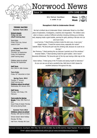 Norwood News
                                  Issue 34                                               10TH JUNE 2011
                                                       Arts Festival Countdown                  Menu
                                                                                                                 2
                                                            6 weeks to go                       Week

                                                Reception’s Visit to Underwater Street
      TERM DATES
     Summer Term 2011             We had a brilliant day at Underwater Street. Underwater Street is a fun-filled
  School closed:                place of exploration, investigation, creativity and imagination. The children were
  Friday 1st July                able to choose a variety of different activities including climbing up a climbing
  (Staff training day)          wall, stepping inside a giant bubble, panning for gold, painting a life-size mini car

  Term Ends:                                                     and much more.
  Friday 22nd July. School         Louis Sumner, "I liked finding numbers inside the dark cave, it was scary."
  closes at 2pm                         Abigail Hooton, "I loved the science show, especially the rocket!"
                                Isabelle Starr, "My favourite part was the climbing wall, because we could sit on
      Autumn Term 2011                                               the top."
  School Closed
                                 Ben Pomeroy, "I liked painting the car, because I painted one of the windows."
  Thursday 1st September
  Friday 2nd September              Amanda Hallam, "I liked standing inside the giant bubble. I did it twice!"
  (Staff training days)         Alexandra Whitehead, "My favourite part of the trip was having a little nap on the
                                                                       bus!"
  Children return to school      Owen Ashton, “I liked going in the TV studio and seeing myself on television."
  Monday 5th September
                                    As you can see we all had a wonderful day. Well done to both classes for
                                                     excellent behaviour throughout the day.
  Half Term
  Mon 24th-Fri 28th October

  Term Ends:
  Friday 16th December at 2pm

      Spring Term: 2012
  Tuesday 3rd January
  (Staff training day)
  Children return to school
  Wednesday 4th January 2012

  Half Term:
  Monday 13th-Friday 17th
  February

  Term ends for Spring
  Break: Friday 30th March at
  2pm
  Good Friday & Easter Monday
  fall during Spring Break

     Summer Term 2012
  Children return to school
  Monday 16th April at 8.55am

  School closed: Bank Holiday
  Monday 7th May
  Half Term: Monday 4th June



Norwood Crescent, Southport. PR9 7DU. Tel: 01704 211960. Fax 01704 232712. Head Teacher: Mr Lee Dumbell.
                Email: admin.norwood@schools.sefton.gov.uk www.norwoodprimaryschool.com
 
