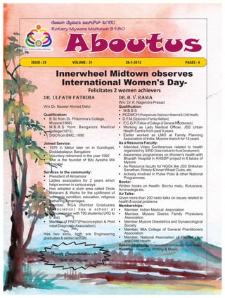 ISSUE : 35               VOLUME : 31                      28-3-2012                                  PAGES - 4


               Innerwheel Midtown observes
                International Women's Day-
                                  Felicitates 2 women achievers
        DR. ULFATH FATHIMA                            DR. H. V. RAMA
                                                      W/o Dr. K. Nagendra Prasad
        W/o Dr. Naseer Ahmed Delvi                    Qualification:
                                                      § M.B.B.S
        Qualification:                                § PGDMCH (Postgraduate Diploma in Maternal & Child Health)
        § B Sc from St. Philomina's College,          § D.F.M (Diploma in Family Welfare)
          Mysore(1968)                                § F.C.G.P (Fellow of College of General Practitioners)
        § M.B.B.S from Bangalore Medical              § Working as Lady Medical Officer, JSS Urban
          College(1973)                                  Health Centre from past 9 years
        § DGO from BMC, 1990                          § Earlier worked as LMO at Family Planning
                                                         Association of India, Mysore branch for 18 years
        Joined Service:                               As a Resource Faculty:
        § 1976 in Metur later on in Gundlupet,        § Attended Video Conferences related to health
           Doddabalapur, Bangalore                       organized by SIRD (State Institute for Rural Development)
        § Voluntary retirement in the year 1992       § Awareness programmes on Women's health with
        § She is the founder of Bibi Ayesha Mili         Bharath Hospital in KHSDP project in 8 taluks of
                                                         Mysore
           Hospital
                                                      § As Resource faculty for NGOs like JSS Shikshan
                                                         Sanathan, Rotary & Inner Wheel Clubs, etc
        Services to the community:                    § Actively involved in Pulse Polio & other National
        § President of Almamoor                          Programmes.
        § Ladies association for 2 years which        Books:
           helps women in various ways.               Written books on Health: Bicchu matu, Rutusrava,
        § Has adopted a slum area called Onde         Arivinedege etc.
           Mataram & Works for the upliftment of      Air Talks:
           economic condition, education, religious   Given more than 200 radio talks on issues related to
           gathering & marriages.                     health & social problems
        § Member, RGA (Rehbar Graduates               Memberships:
           Association) has a school at               § Member, Indian Medical Association
           Ghousianagar with 750 students( LKG to     § Member, Mysore District Family Physicians
           9th std)                                       Association.
        § Member of PNDT(Preconception & Post         § Member, Mysore Obestetrics and Gynaecological
           natal Diagnostic Association)                  Society
                                                      § Member, IMA College of General Practitioners
        Has two sons, both are Engineering                Association
        graduates & settled abroad.                   § Member, National Association of Reproductive
                                                          and Child Health
                                                      Special Interests: Women's Health & Adolescent Health issues
                                                      Hobbies: Reading, Writing & Music.
             Hearty Congratulations to
                  both the Women
 