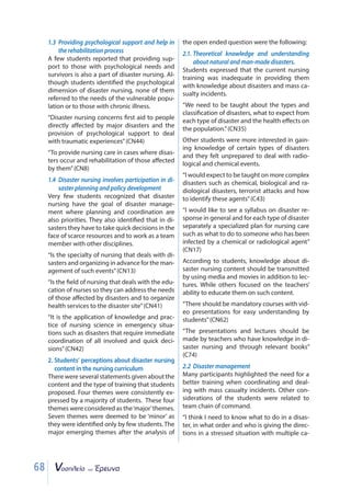 68
1.3 Providing psychological support and help in
the rehabilitation process
A few students reported that providing sup-
port to those with psychological needs and
survivors is also a part of disaster nursing. Al-
though students identified the psychological
dimension of disaster nursing, none of them
referred to the needs of the vulnerable popu-
lation or to those with chronic illness.
“Disaster nursing concerns first aid to people
directly affected by major disasters and the
provision of psychological support to deal
with traumatic experiences”(CN44)
“To provide nursing care in cases where disas-
ters occur and rehabilitation of those affected
by them”(CN8)
1.4 Disaster nursing involves participation in di-
saster planning and policy development
Very few students recognized that disaster
nursing have the goal of disaster manage-
ment where planning and coordination are
also priorities. They also identified that in di-
sasters they have to take quick decisions in the
face of scarce resources and to work as a team
member with other disciplines.
“Is the specialty of nursing that deals with di-
sasters and organizing in advance for the man-
agement of such events”(CN13)
“Is the field of nursing that deals with the edu-
cation of nurses so they can address the needs
of those affected by disasters and to organize
health services to the disaster site”(CN41)
“It is the application of knowledge and prac-
tice of nursing science in emergency situa-
tions such as disasters that require immediate
coordination of all involved and quick deci-
sions”(CN42)
2. Students’ perceptions about disaster nursing
content in the nursing curriculum
There were several statements given about the
content and the type of training that students
proposed. Four themes were consistently ex-
pressed by a majority of students. These four
themes were considered as the‘major’themes.
Seven themes were deemed to be ‘minor’ as
they were identified only by few students. The
major emerging themes after the analysis of
the open ended question were the following:
2.1. Theoretical knowledge and understanding
about natural and man-made disasters.
Students expressed that the current nursing
training was inadequate in providing them
with knowledge about disasters and mass ca-
sualty incidents.
“We need to be taught about the types and
classification of disasters, what to expect from
each type of disaster and the health effects on
the population.”(CN35)
Other students were more interested in gain-
ing knowledge of certain types of disasters
and they felt unprepared to deal with radio-
logical and chemical events.
“I would expect to be taught on more complex
disasters such as chemical, biological and ra-
diological disasters, terrorist attacks and how
to identify these agents”(C43)
“I would like to see a syllabus on disaster re-
sponse in general and for each type of disaster
separately a specialized plan for nursing care
such as what to do to someone who has been
infected by a chemical or radiological agent”
(CN17)
According to students, knowledge about di-
saster nursing content should be transmitted
by using media and movies in addition to lec-
tures. While others focused on the teachers’
ability to educate them on such content.
“There should be mandatory courses with vid-
eo presentations for easy understanding by
students”(CN62)
“The presentations and lectures should be
made by teachers who have knowledge in di-
saster nursing and through relevant books”
(C74)
2.2 Disaster management
Many participants highlighted the need for a
better training when coordinating and deal-
ing with mass casualty incidents. Other con-
siderations of the students were related to
team chain of command.
“I think I need to know what to do in a disas-
ter, in what order and who is giving the direc-
tions in a stressed situation with multiple ca-
 