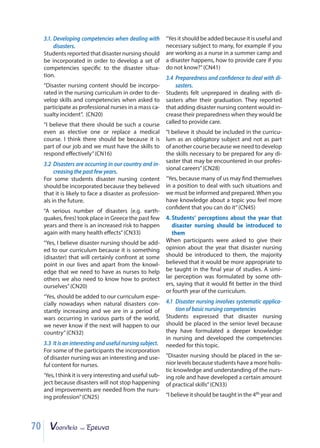 70
3.1. Developing competencies when dealing with
disasters.
Students reported that disaster nursing should
be incorporated in order to develop a set of
competencies specific to the disaster situa-
tion.
“Disaster nursing content should be incorpo-
rated in the nursing curriculum in order to de-
velop skills and competencies when asked to
participate as professional nurses in a mass ca-
sualty incident”. (CN20)
“I believe that there should be such a course
even as elective one or replace a medical
course. I think there should be because it is
part of our job and we must have the skills to
respond effectively”(CN16)
3.2 Disasters are occurring in our country and in-
creasing the past few years.
For some students disaster nursing content
should be incorporated because they believed
that it is likely to face a disaster as profession-
als in the future.
“A serious number of disasters (e.g. earth-
quakes, fires) took place in Greece the past few
years and there is an increased risk to happen
again with many health effects”(CN33)
“Yes, I believe disaster nursing should be add-
ed to our curriculum because it is something
(disaster) that will certainly confront at some
point in our lives and apart from the knowl-
edge that we need to have as nurses to help
others we also need to know how to protect
ourselves”(CN20)
“Yes, should be added to our curriculum espe-
cially nowadays when natural disasters con-
stantly increasing and we are in a period of
wars occurring in various parts of the world,
we never know if the next will happen to our
country”(CN32)
3.3 It is an interesting and useful nursing subject.
For some of the participants the incorporation
of disaster nursing was an interesting and use-
ful content for nurses.
‘Yes, I think it is very interesting and useful sub-
ject because disasters will not stop happening
and improvements are needed from the nurs-
ing profession”(CN25)
“Yes it should be added because it is useful and
necessary subject to many, for example if you
are working as a nurse in a summer camp and
a disaster happens, how to provide care if you
do not know?”(CN41)
3.4 Preparedness and confidence to deal with di-
sasters.
Students felt unprepared in dealing with di-
sasters after their graduation. They reported
that adding disaster nursing content would in-
crease their preparedness when they would be
called to provide care.
“I believe it should be included in the curricu-
lum as an obligatory subject and not as part
of another course because we need to develop
the skills necessary to be prepared for any di-
saster that may be encountered in our profes-
sional careers”(CN28)
“Yes, because many of us may find themselves
in a position to deal with such situations and
we must be informed and prepared. When you
have knowledge about a topic you feel more
confident that you can do it”(CN45)
4. Students’ perceptions about the year that
disaster nursing should be introduced to
them
When participants were asked to give their
opinion about the year that disaster nursing
should be introduced to them, the majority
believed that it would be more appropriate to
be taught in the final year of studies. A simi-
lar perception was formulated by some oth-
ers, saying that it would fit better in the third
or fourth year of the curriculum.
4.1 Disaster nursing involves systematic applica-
tion of basic nursing competencies
Students expressed that disaster nursing
should be placed in the senior level because
they have formulated a deeper knowledge
in nursing and developed the competencies
needed for this topic.
“Disaster nursing should be placed in the se-
nior levels because students have a more holis-
tic knowledge and understanding of the nurs-
ing role and have developed a certain amount
of practical skills”(CN33)
“I believe it should be taught in the 4th year and
 