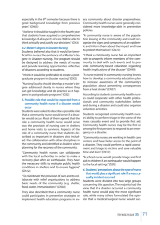 71ΤΕΥΧΟΣ/ISSUE 35
especially in the 8th semester because there is
great background knowledge from previous
years”(CN65)
“I believe it should be taught in the fourth year
that students have acquired a comprehensive
knowledge of all aspects of care.Will be able to
think critically and justify our decisions”(CN3)
4.2	 Master’s degree in Disaster Nursing
Students believed also that it would be bene-
ficial for nurses the existence of a Master’s de-
gree in Disaster nursing. The program should
be designed to address the needs of nurses
and provide learning opportunities reflective
of disasters according to students.
“I think it would be preferable to create a post-
graduate program in disaster nursing”(CN2)
“Nursing faculty should develop a master’s de-
gree addressed clearly in nurses where they
can get knowledge and do practice as it hap-
pens in postgraduate programs”(C82)
5.	Possible role that would be expected from a
community health nurse if a disaster would
occur
Students were asked to describe a possible role
that a community nurse would serve if a disas-
ter would occur. Most of them agreed that the
role a community health nurse would serve
was the provision of nursing care in shelters
and home visits to survivors. Aspects of the
role of a community nurse that students de-
scribed as important in disasters also includ-
ed: the collaboration with other disciplines in
the community and identified as leaders when
planning for the recovery of the community.
“Community health nurses can collaborate
with the local authorities in order to make a
recovery plan after an earthquake. They have
the necessary skills to evaluate public health
conditions in shelters and to ensure hygiene”
(CN12)
“To coordinate the provision of care and to col-
laborate with relief organizations to address
basic needs of the community (e.g. shelter,
food, water, immunization)”(CN50)
They also described that a community nurse
could participates in preventive strategies or
implement health education programs in ev-
ery community about disaster preparedness.
Community health nurses were generally con-
sidered more knowledge-able in prevention
policies.
“A community nurse is aware of the popula-
tion leaving in the community and could rec-
ognize the signs and symptoms of an epidem-
ic and inform them about the impact and how
to protect themselves”(CN73)
“I think a community nurse has an important
role to properly inform members of the com-
munity to deal with such events and to pro-
vide community-based education regarding
health implications of the disaster”(CN49)
“A nurse trained in community nursing knows
how to develop a community education plan
to increase awareness of the community’s
population about preventing consequences
from a heat stroke”(CN27)
According to students community health nurs-
es could cooperate with other health profes-
sionals and community stakeholders before
and during a disaster and could also organize
volunteer activities.
Students recognized community health nurs-
es’ability to perform triage in the scene of the
mass casualty event and to provide first aid.
Community health nurses may be the first or
among the first persons to respond to an emer-
gency or a disaster.
“Community nurses are working in health care
centers and have faster access to the point of
a disaster. They could perform a rapid assess-
ment and triage to victims and save valuable
time and lives”(CN17)
“A school nurse would provide triage and first
aid in children if an earthquake would happen
to the local settings”(C60)
6.	Students’ perceptions about the type of nurse
that would play a significant role if a mass ca-
sualty incident occurred
Students were divided into two large groups
concerning this question.The majority had the
view that if a disaster occurred a community
health nurse would play the most significant
role, while many others formulated the opin-
ion that a medical/surgical nurse would suc-
 