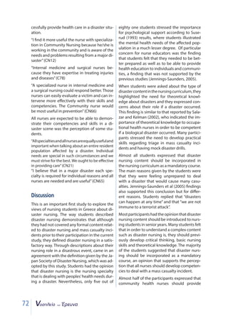 72
cessfully provide health care in a disaster situ-
ation.
“I find it more useful the nurse with specializa-
tion in Community Nursing because he/she is
working in the community and is aware of the
needs and problems resulting from a major di-
saster”(CN12)
“Internal medicine and surgical nurses be-
cause they have expertise in treating injuries
and diseases”(C78)
“A specialized nurse in internal medicine and
a surgical nursing could respond better. Those
nurses can easily evaluate a victim and can in-
tervene more effectively with their skills and
competencies. The Community nurse would
be most useful in prevention”(CN66)
All nurses are expected to be able to demon-
strate their competencies and skills in a di-
saster scene was the perception of some stu-
dents.
“Allspecialtiesandallnursesareequallyusefuland
important when talking about an entire resident
population affected by a disaster. Individual
needs are special in such circumstances and we
must strive for the best. We ought to be effective
in providing care”(CN21)
“I believe that in a major disaster each spe-
cialty is required for individual reasons and all
nurses are needed and are useful”(CN65)
Discussion
This is an important first study to explore the
views of nursing students in Greece about di-
saster nursing. The way students described
disaster nursing demonstrates that although
they had not covered any formal content relat-
ed to disaster nursing and mass casualty inci-
dents prior to their participation in the current
study, they defined disaster nursing in a satis-
factory way. Through descriptions about their
nursing role in a disastrous event, came in an
agreement with the definition given by the Ja-
pan Society of Disaster Nursing, which was ad-
opted by this study. Students had the opinion
that disaster nursing is the nursing specialty
that is dealing with peoples’health needs dur-
ing a disaster. Nevertheless, only five out of
eighty one students stressed the importance
for psychological support according to Suse-
rud (1993) results, where students illustrated
the mental health needs of the affected pop-
ulation in a much lesser degree. Of particular
concern for nurse educators was the finding
that students felt that they needed to be bet-
ter prepared as well as to be able to provide
health education to individuals and communi-
ties, a finding that was not supported by the
previous studies (Jennings-Saunders, 2005).
When students were asked about the type of
disastercontentinthenursingcurriculum,they
highlighted the need for theoretical knowl-
edge about disasters and they expressed con-
cerns about their role if a disaster occurred.
This finding is similar to that reported by Sala-
zar and Kelman (2002), who indicated the im-
portance of theoretical knowledge to occupa-
tional health nurses in order to be competent
if a biological disaster occurred. Many partici-
pants stressed the need to develop practical
skills regarding triage in mass casualty inci-
dents and having mock disaster drills.
Almost all students expressed that disaster
nursing content should be incorporated in
the nursing curriculum as a mandatory course.
The main reasons given by the students were
that they were feeling unprepared to deal
with a disaster that would cause many casu-
alties. Jennings-Saunders et al (2005) findings
also supported this conclusion but for differ-
ent reasons. Students replied that “disasters
can happen at any time” and that “we are not
immune to a terrorist attack”.
Mostparticipantshadtheopinionthatdisaster
nursing content should be introduced to nurs-
ing students in senior years. Many students felt
that in order to understand a complex content
such as disaster nursing is, they should previ-
ously develop critical thinking, basic nursing
skills and theoretical knowledge. The majority
of the students suggested that disaster nurs-
ing should be incorporated as a mandatory
course, an opinion that supports the percep-
tion that all nurses should develop competen-
cies to deal with a mass casualty incident.
Almost half of the participants expressed that
community health nurses should provide
 