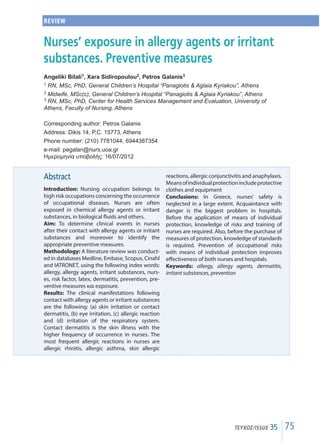 75ΤΕΥΧΟΣ/ISSUE 35
Abstract
Introduction: Nursing occupation belongs to
high risk occupations concerning the occurrence
of occupational diseases. Nurses are often
exposed in chemical allergy agents or irritant
substances, in biological fluids and others.
Aim: To determine clinical events in nurses
after their contact with allergy agents or irritant
substances and moreover to identify the
appropriate preventive measures.
Methodology: A literature review was conduct-
ed in databases Medline, Embase, Scopus, Cinahl
and IATRONET, using the following index words:
allergy, allergy agents, irritant substances, nurs-
es, risk factor, latex, dermatitis, prevention, pre-
ventive measures και exposure.
Results: The clinical manifestations following
contact with allergy agents or irritant substances
are the following: (a) skin irritation or contact
dermatitis, (b) eye irritation, (c) allergic reaction
and (d) irritation of the respiratory system.
Contact dermatitis is the skin illness with the
higher frequency of occurrence in nurses. The
most frequent allergic reactions in nurses are
allergic rhinitis, allergic asthma, skin allergic
reactions, allergic conjunctivitis and anaphylaxis.
Meansofindividualprotectionincludeprotective
clothes and equipment
Conclusions: In Greece, nurses’ safety is
neglected in a large extent. Acquaintance with
danger is the biggest problem in hospitals.
Before the application of means of individual
protection, knowledge of risks and training of
nurses are required. Also, before the purchase of
measures of protection, knowledge of standards
is required. Prevention of occupational risks
with means of individual protection improves
effectiveness of both nurses and hospitals.
Keywords: allergy, allergy agents, dermatitis,
irritant substances, prevention
REVIEW
Nurses’ exposure in allergy agents or irritant
substances. Preventive measures
Angeliki Bilali1, Xara Sidiropoulou2, Petros Galanis3
1 RN, MSc, PhD, General Children’s Hospital “Panagiotis  Aglaia Kyriakou”, Athens
2 Midwife, MSc(c), General Children’s Hospital “Panagiotis  Aglaia Kyriakou”, Athens
3 RN, MSc, PhD, Center for Health Services Management and Evaluation, University of
Athens, Faculty of Nursing, Athens
Corresponding author: Petros Galanis
Address: Dikis 14, P.C. 15773, Athens
Phone number: (210) 7781044, 6944387354
e-mail: pegalan@nurs.uoa.gr
Ημερομηνία υποβολής: 16/07/2012
 