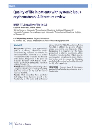 76
Περίληψη
Εισαγωγή: Ο Συστηματικός Ερυθηματώδης Λύ-
κος (ΣΕΛ) είναι ένα χρόνιο αυτοάνοσο νόσημα
που χαρακτηρίζεται από υφέσεις και εξάρσεις.
Η εισαγωγή νέων θεραπευτικών μεθόδων στην
αντιμετώπιση του ΣΕΛ και η μείωση της θνητότη-
τας, οδήγησαν στη χρονιότητα της νόσου. Σκο-
πός της εργασίας ήταν η διερεύνηση των παρα-
γόντων που επηρεάζουν τη Σχετιζόμενη με την
Υγεία Ποιότητα Ζωής (ΣΥΠΖ) των ατόμων με
ΣΕΛ. Μεθοδολογία: Η παρουσίαση των ευρημά-
των γίνεται με βάση το κλασικό θεωρητικό πρό-
τυπο ερμηνείας της ΣΥΠΖ που δίνει έμφαση στην
πολυδιάστατη φύση της.
Αποτελέσματα: Στις περισσότερες μελέτες φά-
νηκε ότι η κόπωση, το άγχος και η κατάθλιψη
,αλλά και η λειτουργικότητα στον κοινωνικό και
επαγγελματικό τομέα, επηρεάζουν όλες τις δια-
στάσεις της ΣΥΠΖ των ατόμων με ΣΕΛ. Επίσης, η
παρουσία της ενεργού νόσου επηρεάζει ελάχι-
στα ή καθόλου την Ποιότητα Ζωής (ΠΖ).
Συμπέρασμα: Για τους επαγγελματίες υγείας εί-
ναι σημαντικό να λαμβάνουν υπόψη όλους τους
παράγοντες που αλληλεπιδρούν μεταξύ τους και
επηρεάζουν την ΠΖ, προκειμένου να αναπτύσ-
σουν σχέδια φροντίδας και να οργανώνουν απο-
τελεσματικές παρεμβάσεις για την αντιμετώπιση
των βιολογικών, ψυχολογικών, συναισθηματικών
και κοινωνικών προβλημάτων των ασθενών με
ΣΕΛ.
ΛΕΞΕΙΣ ΚΛΕΙΔΙΑ: Συστηματικός Ερυθηματώ-
δης Λύκος, ποιότητα ζωής, βιολογικοί και ψυχο-
κοινωνικοί παράγοντες, λειτουργικότητα
ΑΝΑΣΚΟΠΗΣΗ
Abstract
Background: Systemic Lupus Erythematosus
(SLE) is a chronic, autoimmune disease
characterized by recessions and elations. The
introduction of new treatments of SLE and the
reduction of mortality have led to the chronicity
of the disease. The purpose of this paper was
to explore the factors which affect the Health -
Related Quality of Life (HRQL) of the individuals
suffering from the SLE.
Methods:Thepresentationofthefindingsisdone
using a casual pathway model interpreting HRQL
that puts emphasis on the multi-dimensional
nature of the HRQL.
Results: Most researches have concluded
that fatigue, stress, depression as well as the
functionality in the social and professional
context affects the HRQL of the patients suffering
from SLE. In addition, the presence of active
disease has a minimal or no effect on the HRQL.
Conclusion: It is important for the health
professionals to take into consideration all the
factors that interact and affect HRQL in order to
develop patient care plans and design effective
interventions and to manage the biological,
psychological, emotional and social problems of
the SLE suffering patients.
KEYWORDS: Systemic Lupus Erythematosus,
quality of life, physical and psychosocial factors,
functionality.
REVIEW
Quality of life in patients with systemic lupus
erythematosus: A literature review
BRIEF TITLE: Quality of life in SLE
Evgenia1 Minasidou, Thalia2 Bellali
1Clinical Lecturer, “Alexander” Technological Educational Institute of Thessaloniki
2 Αssosiate Professor, Nursing Department, “Alexander” Technological Educational Institute
of Thessaloniki
Corresponding Author: Evgenia Minasidou
G. Tsontou 3-5, 54629, Thessaloniki E mail: eminasid68@gmail.com
 