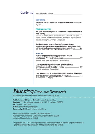 61ΤΕΥΧΟΣ/ISSUE 35
Contents
NursingCare AND Research
Published by the Greek Nursing Studies Association (GNSA)
Publisher and Editor-in-Chief: Chryssoula Lemonidou
Address: 123, Papadiamantopoulou st., 115 27 - Athens, GREECE
Tel.: +30 210-7461.485
e-mail: contact.ens@gmail.com
Technical publisher: Ocelotos publishing
Annual Subscriptions 2012 for Εlectronic Version
Public Services, Libraries, Companies, Organisations: € 30,00
Individual Subscriptions: € 20,00
©	Copyright 2007 - 2012: All rights reserved. The reproduction of articles (or parts of them) is
prohibited without permission of the publisher and the writers.
Instructions to Authors�������������������������������������������������������������������������
EDITORIAL:
What can nurses do for... a sick health system?������������ 69
Olga Siskou
ORIGINAL PAPERS
Socio-economic impact of Alzheimer’s disease in Greece.
Pilot Study�������������������������������������������������������������������������������������������73
Daphne Kaitelidou, Maria Kalogeropoulou, Antonis A. Mougias,
Petros Galanis, Nick Kontodimopoulos, Panagiota Papadopoulou,
Stavros Pasaloglou, Lycurgus Liaropoulos
Αντιλήψεις των φοιτητών νοσηλευτικής για τη
Νοσηλευτική Μαζικών Καταστροφών: Η σημασία τους
για την ανάπτυξη των προγραμμάτων σπουδών���������� 85
REVIEWS
Nurses’exposure in allergy agents or irritant
substances. Preventive measures��������������������������������������������99
Angeliki Bilali, Xara Sidiropoulou, Petros Galanis
Quality of life in patients with systemic lupus
erythematosus: A literature review������������������������������������� 109
Evgenia Minasidou, Thalia Bellali
”ΠΡΟΜΗΘΕΑΣ”: Το νέο ιατρικό εργαλείο και ο ρόλος του
στον τομέα των μεταμοσχεύσεων οργάνων.��������������������117
Κωνσταντίνος Σ. Μαμμάς
 