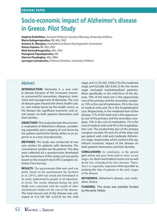 62
Abstract
INTRODUCTION: Dementia is a very cost-
ly disease because of the increased resourc-
es consumed for prevention, diagnosis, treat-
ment and management of dementia. The cost
of disease goes beyond the direct health cost,
i.e. cost mainly borne by the health sector, as
the disease has significant economic and so-
cial impact on both patients themselves and
their families.
OBJECTIVES:Thisstudyattemptstheeconom-
ic evaluation of Alzheimer’s disease, consider-
ing separately each category of cost borne by
the patient and his/her family, either as an ex-
pense or as a loss of productivity.
METHODS: The study was conducted at two
care centers for patients with dementia. The
convenience sample was 46 patients. The data
were collected via a questionnaire developed
by the researchers of this study and was partly
based on the research tool CATS (Caregiver Ac-
tivities Time Survey).
RESULTS: The questionnaire that was used was
partly based on the questionnaire by Jacobsen
et al. (2011), and was tested and formulated to
be easily understood by people of all education-
al levels. The results obtained during the pilot
study were consistent with the results of other
international studies on the cost of the disease.
The total annual cost of the disease was esti-
mated at €12,140 (SD: 6,555.9) for the mild
stage, at €13,735 (SD: 7,858.7) for the moderate
stage and €22,666 (SD: 8,467.2) for the severe
stage (excluded institutionalized patients).
More specifically, in the mild form of the dis-
ease, 79% of the total cost is the opportunity
cost of the primary and the secondary caregiv-
er, 10% is the cost of medication, 3% is the cost
of medical visits and 2% is the hospitalization
cost. Respectively, in the moderate form of the
disease, 77% of the total cost is the opportuni-
ty cost of the primary and the secondary care-
giver, 10% is the cost of medication, 1% is the
cost of medical visits and 4% is the hospitaliza-
tion cost. The productivity loss of the primary
caregiver exceeds 5% and 2% of the total cost
per patient with mild and moderate Alzheim-
er’s stage, respectively, which confirms the sig-
nificant economic impact of the disease on
both patients themselves and their families.
CONCLUSIONS: In conclusion, as the patient
gets worse and goes from mild to more severe
stages, the direct and indirect health cost as well
as the loss of productivity also increase. There-
fore it is especially important when possible to
prolong the stay of patients in the early stages
of the disease.
KEYWORDS: Alzheimer’s disease, cost evalu-
ation, Greece
FUNDING: The study was partially funded
by Novartis Hellas
ORIGINAL PAPER
Socio-economic impact of Alzheimer’s disease
in Greece. Pilot Study
Daphne Kaitelidou, Assistant Professor, Faculty of Nursing, University of Athens
Maria Kalogeropoulou, RN, MSc, PhD
Antonis A. Mougias, Psychiatrist at Nestor Psychogeriatric Association
Petros Galanis RN, MSc, PhD
Nick Kontodimopoulos, MSc, PhD
Panagiota Papadopoulou, RN
Stavros Pasaloglou, MSc, MBA
Lycurgus Liaropoulos, Professor Emeritus, University of Athens
 