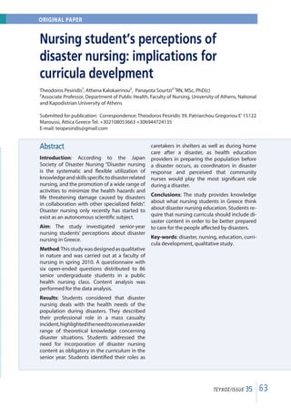 63ΤΕΥΧΟΣ/ISSUE 35
Abstract
Introduction: According to the Japan
Society of Disaster Nursing “Disaster nursing
is the systematic and flexible utilization of
knowledgeandskillsspecifictodisasterrelated
nursing, and the promotion of a wide range of
activities to minimize the health hazards and
life threatening damage caused by disasters
in collaboration with other specialized fields”.
Disaster nursing only recently has started to
exist as an autonomous scientific subject.
Aim: The study investigated senior-year
nursing students’ perceptions about disaster
nursing in Greece.
Method:Thisstudywasdesignedasqualitative
in nature and was carried out at a faculty of
nursing in spring 2010. A questionnaire with
six open-ended questions distributed to 86
senior undergraduate students in a public
health nursing class. Content analysis was
performed for the data analysis.
Results: Students considered that disaster
nursing deals with the health needs of the
population during disasters. They described
their professional role in a mass casualty
incident,highlightedtheneedtoreceiveawider
range of theoretical knowledge concerning
disaster situations. Students addressed the
need for incorporation of disaster nursing
content as obligatory in the curriculum in the
senior year. Students identified their roles as
caretakers in shelters as well as during home
care after a disaster, as health education
providers in preparing the population before
a disaster occurs, as coordinators in disaster
response and perceived that community
nurses would play the most significant role
during a disaster.
Conclusions: The study provides knowledge
about what nursing students in Greece think
about disaster nursing education. Students re-
quire that nursing curricula should include di-
saster content in order to be better prepared
to care for the people affected by disasters.
Key-words: disaster, nursing, education, curri-
cula development, qualitative study.
Nursing student’s perceptions of
disaster nursing: implications for
curricula develpment
Theodoros Pesiridis¹, Athena Kalokairinou², Panayota Sourtzi² ¹RN, MSc, PhD(c)
²Associate Professor, Department of Public Health, Faculty of Nursing, University of Athens, National
and Kapodistrian University of Athens
Submitted for publication: Correspondence: Theodoros Pesiridis 39, Patriarchou Gregoriou E’15122
Maroussi, Attica Greece Tel. +302108053663 +306944724135
E-mail: teopesiridis@gmail.com
ORIGINAL PAPER
 
