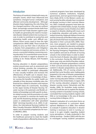 64
Introduction
Thehistoryofmankindislinkedwithmanycat-
astrophic events, which have influenced and
sometimes changed human civilizations and
affected community development. Although
disasters keep happening, the only thing that
has changed overtime is the way we confront
them. Increasingly constant threats both from
natural and man-made disasters against pub-
lic health are generating the need to incorpo-
rate disaster related content into nursing curri-
cula. In order to contribute to saving lives and
promoting health under such diﬃcult con-
ditions, future nurses need to have the right
competencies (WHO 2008). These include the
ability to carry out their roles in all phases of
a disaster, from preparedness and mitigation
activities to response and recovery actions. To
ensure a successful initiative concerning nurs-
ing education“it is essential that nurses are ed-
ucated at all levels in regard to disasters” ac-
cording to Dr. Hiroko Minami, ICN President
(ICN 2007).
Nursing education in disaster preparedness
evolves around areas such as assessment and
critical thinking, provides the competencies
and skills needed to participate adequately
in mass casualty incidents and increases the
effectiveness of health care in disaster situa-
tions. Exposing nurses in knowledge of disas-
ter nursing the benefits for public health are
valuable as they decrease morbidity rates, the
financial loss related to disasters and improve
the health status of a community. According
to the Japan Society of Disaster Nursing “Di-
saster nursing is the systematic and flexible uti-
lization of knowledge and skills specific to disas-
ter related nursing, and the promotion of a wide
range of activities to minimize the health haz-
ards and life threatening damage caused by di-
sasters in collaboration with other specialized
fields” (Jennings-Saunders et al., 2005). In ad-
dition, the International Nursing Coalition for
Mass Casualty Education (INCMCE) has devel-
oped a set of essential competencies for nurs-
es (INCMCE, 2003).
In order to prepare nursing students and
the healthcare personnel to meet the health
needs of populations affected by disasters, ed-
ucational programs have been developed by
numerous academic institutions, hospitals,
governments, and non-government organiza-
tions (Daily 2010). In the Western world, sev-
eral nursing faculties already have incorporat-
ed disaster nursing in their curricula (Veene-
ma, 2007). Graduate programs have been de-
veloped in the United States, Europe, Australia
and Asia to prepare nurses (Fowkes et al, 2007)
as experts in disaster, dealing with issues such
as leadership, education and policy roles. Is-
tanbulUniversity,HadassahHebrewUniversity
and the University of theWest Indies are exam-
ples of schools that have incorporated disaster
education in their curricula (ICN, 2009). How-
ever, more programs are needed to prepare
nurses to undertake the education and leader-
ship roles. An electronic survey developed by
the Nursing Emergency Preparedness Educa-
tion Coalition and sent to all levels of nursing
schools in the United States in order to deter-
mine the level of disaster education included
in the curriculum. During the 2000-2001 aca-
demic year, only one-third of faculties indicat-
ed coverage of disaster preparedness content
in their curricula and only about four hours of
content in disaster preparedness was provid-
ed. Additionally, 75% of nursing schools re-
ported that nurse faculties were inadequately
prepared in the area of disaster preparedness
(Weiner, 2005). In other parts of the world, di-
saster nursing education follows a similar pat-
tern as that in the United States. In Japan, 60%
of the nursing education programs had no
disaster nursing course (Yamamoto and Wa-
tanabe, 2006). An Australian study conduct-
ed in 2010 with the aim to explore the disaster
nursing content in Australian nursing schools,
concluded that nursing students register with
little or no knowledge in the area of disaster
nursing (Usher  Mayner, 2011).
Students’ evaluation of a curriculum forms an
important instrument in curriculum devel-
opment (Wahlqvist et al 2006). One method
to evaluate if academic education in disaster
training is necessary to exist in nursing cur-
ricula is to gain insights regarding student
nurse perceptions. A study conducted in the
USA by Jennings – Sanders (2005) with the aim
to investigate nursing students’ perceptions
64
 