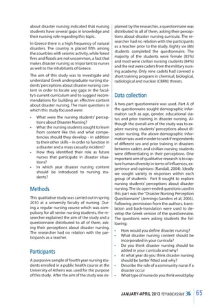 65JANUARY-APRIL 2013 ΤΕΥΧΟΣ/ISSUE 35
about disaster nursing indicated that nursing
students have several gaps in knowledge and
their nursing role regarding this topic.
In Greece there is a high frequency of natural
disasters. The country is placed fifth among
the countries with seismic activity, while forest
fires and floods are not uncommon, a fact that
makes disaster nursing so important to nurses
as well to the inhabitants of Greece.
The aim of this study was to investigate and
understand Greek undergraduate nursing stu-
dents’perceptions about disaster nursing con-
tent in order to locate any gaps in the facul-
ty’s current curriculum and to suggest recom-
mendations for building an effective content
about disaster nursing. The main questions in
which this study focused were:
•	 What were the nursing students’ percep-
tions about Disaster Nursing?
•	 What the nursing students sought to learn
from content like this and what compe-
tencies should they develop - in addition
to their other skills – in order to function in
a disaster and a mass casualty incident?
•	 How they identified their role as future
nurses that participate in disaster situa-
tions?
•	 In which year disaster nursing content
should be introduced to nursing stu-
dents?
Methods
This qualitative study was carried out in spring
2010 at a university faculty of nursing. Dur-
ing a regular nursing course which was com-
pulsory for all senior nursing students, the re-
searcher explained the aim of the study and a
questionnaire distributed to all of them, ask-
ing their perceptions about disaster nursing.
The researcher had no relation with the par-
ticipants as a teacher.
Participants
A purposive sample of fourth year nursing stu-
dents enrolled in a public health course at the
University of Athens was used for the purpose
of this study. After the aim of the study was ex-
plained by the researcher, a questionnaire was
distributed to all of them, asking their percep-
tions about disaster nursing curricula. The re-
searcher had no relation with the participants
as a teacher prior to the study. Eighty six (86)
students completed the questionnaire. The
majority of the students were female (85%)
and most were civilian nursing students (84%)
andtherestwerecadetsfromthemilitarynurs-
ing academy. Only nine cadets had covered a
short training program in chemical, biological,
radiological and nuclear (CBRN) threats.
Data collection
A two-part questionnaire was used. Part A of
the questionnaire sought demographic infor-
mation such as age, gender, educational sta-
tus and prior training in disaster nursing. Al-
though the overall aim of the study was to ex-
plore nursing students’ perceptions about di-
saster nursing, the above demographic infor-
mationwasusedinordertoseekifrespondents
of different sex and prior training in disasters
between cadets and civilian nursing students
were differentiating in their perceptions. One
important aim of qualitative research is to cap-
ture human diversity in terms of influences, ex-
perience and opinions (Randall, 2004). Ideally
we sought variety in responses within each
group of students. Part B sought to explore
nursing students’ perceptions about disaster
nursing.The six open-ended questions used in
this part was the “Disaster Nursing Perception
Questionnaire” (Jennings-Sanders et al, 2005).
Following permission from the authors, trans-
lation and back-translation were used to de-
velop the Greek version of the questionnaire.
The questions were asking students the fol-
lowing:
•	 How would you define disaster nursing?
•	 What disaster nursing content should be
incorporated in your curricula?
•	 Do you think disaster nursing should be
added in your curricula and why?
•	 At what year do you think disaster nursing
should be better fitted and why?
•	 Describe the role of a community nurse if a
disaster occur
•	 Whattypeofnursedoyouthinkwouldplay
65ΤΕΥΧΟΣ/ISSUE 34
 