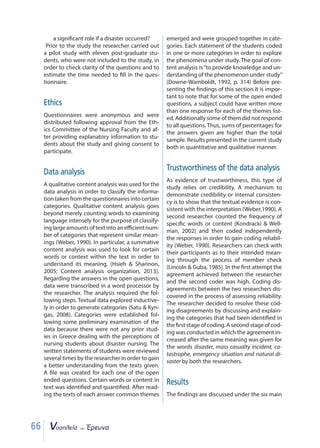 66
a significant role if a disaster occurred?
Prior to the study the researcher carried out
a pilot study with eleven post-graduate stu-
dents, who were not included to the study, in
order to check clarity of the questions and to
estimate the time needed to fill in the ques-
tionnaire.
Ethics
Questionnaires were anonymous and were
distributed following approval from the Eth-
ics Committee of the Nursing Faculty and af-
ter providing explanatory information to stu-
dents about the study and giving consent to
participate.
Data analysis
A qualitative content analysis was used for the
data analysis in order to classify the informa-
tion taken from the questionnaires into certain
categories. Qualitative content analysis goes
beyond merely counting words to examining
language intensely for the purpose of classify-
inglargeamountsoftextintoaneﬃcientnum-
ber of categories that represent similar mean-
ings (Weber, 1990). In particular, a summative
content analysis was used to look for certain
words or context within the text in order to
understand its meaning. (Hsieh  Shannon,
2005; Content analysis organization, 2013).
Regarding the answers in the open questions,
data were transcribed in a word processor by
the researcher. The analysis required the fol-
lowing steps. Textual data explored inductive-
ly in order to generate categories (Satu  Kyn-
gas, 2008). Categories were established fol-
lowing some preliminary examination of the
data because there were not any prior stud-
ies in Greece dealing with the perceptions of
nursing students about disaster nursing. The
written statements of students were reviewed
several times by the researcher in order to gain
a better understanding from the texts given.
A file was created for each one of the open
ended questions. Certain words or content in
text was identified and quantified. After read-
ing the texts of each answer common themes
emerged and were grouped together in cate-
gories. Each statement of the students coded
in one or more categories in order to explore
the phenomena under study. The goal of con-
tent analysis is“to provide knowledge and un-
derstanding of the phenomenon under study”
(Downe-Wamboldt, 1992, p. 314) Before pre-
senting the findings of this section it is impor-
tant to note that for some of the open ended
questions, a subject could have written more
than one response for each of the themes list-
ed. Additionally some of them did not respond
to all questions. Thus, sums of percentages for
the answers given are higher than the total
sample. Results presented in the current study
both in quantitative and qualitative manner.
Trustworthiness of the data analysis
As evidence of trustworthiness, this type of
study relies on credibility. A mechanism to
demonstrate credibility or internal consisten-
cy is to show that the textual evidence is con-
sistent with the interpretation (Weber,1990). A
second researcher counted the frequency of
specific words or content (Kondracki  Well-
man, 2002) and then coded independently
the responses in order to gain coding reliabil-
ity (Weber, 1990). Researchers can check with
their participants as to their intended mean-
ing through the process of member check
(Lincoln  Guba, 1985). In the first attempt the
agreement achieved between the researcher
and the second coder was high. Coding dis-
agreements between the two researchers dis-
covered in the process of assessing reliability.
The researcher decided to resolve these cod-
ing disagreements by discussing and explain-
ing the categories that had been identified in
thefirststageofcoding.Asecondstageofcod-
ing was conducted in which the agreement in-
creased after the same meaning was given for
the words disaster, mass casualty incident, ca-
tastrophe, emergency situation and natural di-
saster by both the researchers.
Results
The findings are discussed under the six main
 