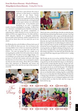 4
It has been a great pleasure this week to
welcome so many parents to school for
the end of year Parent Teacher
Consultations. The meetings on this
occasion were optional for parents, falling
as they do directly after receiving the final
written report and just two weeks before
the end of term. It was, therefore, most
heartening to see such a tremendous
number of parents attending these meetings. It affirms how
very informative and helpful parents find these meetings to
be, and also reinforces our parents’ commitment to
supporting your child’s education in every way that you can;
thank you all for your support this year. It is often said that a
child’s education depends on a triangular relationship
between child, school and home, and the wonderful turn out
this week has shown that to be very much the case in our
school.
On Wednesday this week all children in Primary had a taste of
how life will be for them next year. For two lessons in the
morning children went to their new classrooms and had the
opportunity, in many cases, to spend time with their new
teachers. For some year groups this was a simple case of
moving along the corridor to be with teachers they are already
very familiar with. For others it meant a bigger change – to a
new building or area of the school, with staff that they do not
yet know so well and with routines and many other things
that they have yet to learn about. It is an exciting time and also
one that can cause some anxiety. Please talk to your children
about their experiences on Wednesday and reassure and
encourage them as they take the next step in their journey of
school life.
Thật là một niềm vui lớn khi được chào đón rất nhiều bậc phụ
huynh đến tham dự buổi họp Phụ huynh cuối năm. Cuộc họp
lần này không bắt buộc, diễn ra ngay sau khi Quý phụ huynh
nhận bản báo cáo kết quả học tập và chỉ hai tuần trước khi kỳ
học kết thúc. Vì vậy được thấy rất nhiều các Quý phụ huynh
tham dự cuộc họp là niềm khích lệ lớn nhất. Điều đó khẳng
định các cuộc họp đem lại rất nhiều thông tin và hữu ích cho
Quý vị cũng như củng cố cam kết của Phụ huynh hết lòng hỗ
trợ việc học của con; xin gửi lờ cảm ơn đến Quý vị vì mọi sự hỗ
trợ trong năm học này. Người ta thường nói rằng việc học của
một em học sinh phụ thuộc vào mối quan hệ giữa học sinh,
nhà trường và gia đình và rất nhiều bậc phụ huynh đến họp
tuần này đã thể hiện rằng mối quan hệ đó rất tốt ở trường
chúng ta.
Thứ Tư tuần này tất cả các em học sinh khối Tiểu học đã có
một trải nghiệm về việc học của mình sẽ diễn ra như thế nào
trong năm học tới. Hai tiết đầu buổi sáng các em đến lớp học
mới của mình và nhiều lớp được tiếp xúc với giáo viên mới.
Đối với một số lớp thì chỉ đơn giản là đi dọc hành lang cùng
với các giáo viên mà các em đã rất thân quen. Với những lớp
khác điều đó có nghĩa là một sự thay đổi lớn – sang một tòa
nhà khác hay một khu vực khác của trường, với những giáo
viên các em chưa biết nhiều và những công việc và nhiều điều
khác mà các em chưa được biết. Khoảng thời gian đó thật thú
vị nhưng cũng có thể khiến các em băn khoăn. Hôm nay Quý
vị có thể nói chuyện với con về những trải nghiệm mới và trấn
an, khuyến khích con bước lên bước tiếp theo trong cuộc
hành trình học tập.
From Mrs Karen Hanratty - Head of Primary
Thông điệp từ cô Karen Hanratty - Trưởng khối Tiểu học


 