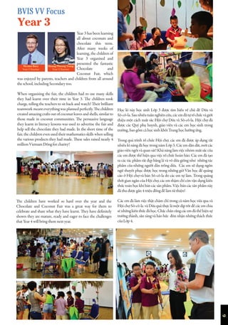 6
Year 3 has been learning
all about coconuts and
chocolate this term.
After many weeks of
learning, the children of
Year 3 organised and
presented the fantastic
Chocolate and
Coconut Fair, which
was enjoyed by parents, teachers and children from all around
the school, including Secondary too.
When organising the fair, the children had to use many skills
they had learnt over their time in Year 3. The children took
charge, telling the teachers to sit back and watch! Their brilliant
teamworkmeanteverythingwasplannedperfectly.Thechildren
created amazing crafts out of coconut leaves and shells, similar to
those made in coconut communities. The persuasive language
they learnt in literacy lessons was used to advertise the fair and
help sell the chocolate they had made. In the short time of the
fair, the children even used their mathematics skills when selling
the various products they had made. These sales raised nearly 4
million Vietnam Đồng for charity!
Học kì này học sinh Lớp 3 được tìm hiểu về chủ đề Dừa và
Sô-cô-la.Saunhiềutuầnnghiêncứu,cácemđãtựtổchứcvàgiới
thiệu một cách xuất sắc Hội chợ Dừa và Sô-cô-la. Hội chợ đã
được các Quý phụ huynh, giáo viên và các em học sinh trong
trường, bao gồm cả học sinh khối Trung học hưởng ứng.
Trong quá trình tổ chức Hội chợ, các em đã được áp dụng rất
nhiều kĩ năng đã học trong năm Lớp 3. Các em dẫn dắt, mời các
giáoviênngồivàquansát!Khảnănglàmviệcnhómxuấtsắccủa
các em được thể hiện qua việc tổ chức hoàn hảo. Các em đã tạo
ra các tác phẩm rất đẹp bằng lá và vỏ dừa giống như những tác
phẩm của những người dân trồng dừa. Các em sử dụng ngôn
ngữ thuyết phục được học trong những giờ Văn học để quảng
cáo ở Hội chợ và bán Sô-cô-la do các em tự làm. Trong quãng
thời gian ngắn của Hội chợ, các em thậm chí còn vận dụng kiến
thức toán học khi bán các sản phẩm. Việc bán các sản phẩm này
đã thu được gần 4 triệu đồng để làm từ thiện!
Các em đã làm việc thật chăm chỉ trong cả năm học vừa qua và
Hội chợ Sô-cô-la và Dừa quả thực là một dịp tốt để các em chia
sẻnhữngkiếnthứcđãhọc.Chắcchắnrằngcácemđãthểhiệnsự
trưởng thành, sẵn sàng và háo hức đón nhận những thách thức
của Lớp 4.
The children have worked so hard over the year and the
Chocolate and Coconut Fair was a great way for them to
celebrate and share what they have learnt. They have definitely
shown they are mature, ready and eager to face the challenges
that Year 4 will bring them next year.
Nicolas Bury
Year 3 Teacher
Hoang Phuong Trang
Year 3 Teacher
BVIS VV Focus
Year 3
 