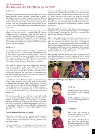 4
EAL Newsletter KS1
Khoa Tăng cường tiếng Anh (EAL): Lớp 1 và Lớp 2 (KS1)
Year 1/ Lớp 1
Year 1 have begun their final Literacy unit of the year, simile
poems, and have linked it to their Lien Ket topic of senses.
The children have been using their senses to explore different
food and talking about how the taste, feel and textures relate
to other objects. This has helped them to come up with some
brilliant ideas for writing their first simile poems as well
as build up their knowledge of their senses and adjective
synonyms.
Lớp 1 vừa bắt đầu với bài Ngữ văn cuối cùng trong năm, các
em học về các bài thơ dí dỏm và kết hợp chủ đề này với môn
Liên Kết. Các em đã trải nghiệm với các giác quan trong việc
tìm hiểu các loại thức ăn, bàn luận về hương vị, cảm nhận và
các nguyên liệu cấu thành liên quan đến chủ thể. Điều này sẽ
giúp các em mở rộng thêm nhiều ý tưởng sáng tạo vào bài
thơ dí dỏm của mình đồng thời nâng cao kiến thức về các giác
quan và tính từ đồng nghĩa.
Year 2/ Lớp 2
The Year 2 students have started a new Literacy unit, ‘Stories
by the same author’. The author they have been studying
is Tony Mitton, a well-known English children’s poet. The
children practised their enquiry skills by writing questions
they wanted to find out about Mr. Mitton and researching
him on the Internet. They also got a chance to write him an
email asking further questions and received a response!
This week the students have been reading and analysing
some of Tony Mitton’s books, most notably, ‘Down by The
Cool of the Pool’ and ‘Jumpus Rumpus Dinasaurumpus’.
They have been talking about features of the books like
illustrations, characters and even literary devices like rhyme
and onomatopoeia. The colourful and fun books have been a
great way to explore these features.
Lớp 2 bắt đầu với chủ đề mới mang tên “Các tác phẩm cùng
tác giả” trong môn Ngữ văn. Các em đang tìm hiểu những
tác phẩm của nhà thơ thiếu nhi nổi tiếng của Anh, ông Tony
Mitton. Các em thực hành các kỹ năng đặt câu hỏi bằng cách
viết ra những câu hỏi các em muốn biết về nhà thơ Mitton và
tìm kiếm thông tin của ông trên mang. Các em cũng có thể
viết thư điện tử gửi câu hỏi cho nhà thơ và nhận được phản
hồi của ông!
Tuần này, các em đọc và phân tích một số cuốn sách nổi bật
của ông, một trong số đó là tác phẩm ‘Down by The Cool of
the Pool’ và ‘Jumpus Rumpus Dinasaurumpus’. Các em đang
thảo luận về những đặc trưng của cuốn sách như hình minh
họa, nhân vật thậm chí cả những yếu tố văn học như vần và
từ tượng thanh. Màu sắc và những điều hóm hỉnh của cuốn
sách đã rất hữu ích giúp các em dễ dàng khám phá ra những
điều này.
English At Home/ Học tiếng Anh ở nhà
Practising pronunciation is a very important part of learning
English but can sometimes be difficult to do at home.
However, there is a very simple and fun way to practise using
any Smart Phone.
Using a smart phone as a recording device can be fun and also
helps children with pronunciation. Try reading aloud a short
sentence from a book and recording it using a phone. Listen
to yourself and see if you made any mistakes, or have a friend
or parent listen for you. Keep recording the same line until
it’s perfect. You could also choose a line from your favourite
film or cartoon and try recording it just like the actors say it.
Most phones have a recording device app already on them
but there are also many free apps that can be downloaded.
Remember to practise your pronunciation a little bit, as often
as you can.
Thực hành phát âm là một phần rất quan trọng trong học
tiếng Anh nhưng điều này không dễ học ở nhà. Chúng tôi
xin gửi đến Quý vị một cách đơn giản và thú vị để thực hành
phát âm với điện thoại thông minh.
Hãy sử dụng điện thoại thông minh như một máy ghi âm,
điều này rất thú vị và hữu ích cho việc hỗ trợ các em học
phát âm. Em thử đọc to một câu ngắn trong sách và ghi âm
vào điện thoại. Lắng nghe giọng đọc của bản thân và xem có
lỗi nào không hay nhờ bạn bè, ba mẹ nghe cho em. Ghi âm
lại dòng đó đến khi hoàn hảo. Em cũng có thể chọn đọc một
dòng từ bộ phim yêu thích hay phim hoạt hình và ghi âm lại
giọng đọc giống như nhân vật trên phim.
Hầu hết điện thoại đều sẵn có ứng dụng ghi âm hoặc cũng
có nhiều phần mềm ghi âm miễn phí để tải về. Hãy nhớ thực
hành phát âm từng bước một và làm thật thường xuyên để có
được hiệu quả.
This week’s EAL Super Stars/ Ngôi sao EAL của tuần
Year 1/ Lớp 1
An Khang for always extending
his answers in both speaking
and writing.
An Khang đã luôn mở rộng câu
trả lời của mình trong khi nói và
viết tiếng Anh.
Year 2/Lớp 2
Nam Trung for excelling at
identifying rhymes in a story
and using English in class.
Nam Trung đã rất xuất sắc
trong việc nhận biết các ngữ
điệu và ứng dụng các ngữ điệu
đó trong thực hành tiếng Anh ở
trên lớp.
 