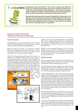 3
Language Support Newsletter
Thông tin từ Khoa Hỗ trợ Ngôn ngữ
End of Year Update
Congratulations to all of our students who have received
EAL or Vietnamese Support this academic year. You have
all persevered to improve your language skills.
Before the school year ends, we would like to remind
parents of the upcoming end of year assembly, as well as
next week’s Y6 Production of “Oliver with a Twist”, which
will feature some of our EAL and VS students.
With the coming holiday right around the corner, it is
important to remember that language revision plays a
very important role in acquiring or improving upon an
additional language. There are many ways that students can
continue using their language skills throughout the holiday.
One way is by keeping a journal. This way, students can
reflect on all of their adventures. It is also an opportunity
for students to read their own work and correct their own
errors independently. For younger students, they can
create drawings or comic strips to recount their adventures.
These require
less structured
writing and
make for a
lovely, creative
activity.
Another way to keep students interested in maintaining
their newly acquired language skills is by letting them
revisit some of language games or online activities that
their teachers have shared with parents on the class and
specialist blogs.
Finally, the most important thing you can do over the
holidays is be safe and have fun! With this, we would like
to wish our students farewell for a short time. Well done for
all of your efforts this year. Your language support teachers
are very proud of you!
Tổng kết cuối năm
Xin chúc mừng tất cả học sinh đã nhận được hỗ trợ EAL và
tiếng Việt trong năm học này. Tất cả các em đã nỗ lực hết
mình để phát triển kỹ năng ngôn ngữ của mình.
Trước khi năm học kết thúc, chúng tôi xin nhắc lại về buổi
tổng kết cuối năm và vở diễn “Oliver with a Twist” của các
học sinh lớp 6 sẽ diễn ra trong tuần tới. Một số học sinh
EAL và Hỗ trợ tiếng Việt cũng sẽ tham gia trình diễn.
Kỳ nghỉ đang đến gần và việc ôn tập, rèn luyện ngôn ngữ
đóng vai trò rất quan trọng trong việc tiếp thu hoặc phát
triển kỹ năng ngôn ngữ thứ hai. Có nhiều cách để học sinh
có thể tiếp tục trau dồi kỹ năng ngôn ngữ trong suốt kỳ
nghỉ. Viết nhật ký là một trong những cách giúp các em
ghi lại tất cả những chuyến phiêu lưu của mình. Đây còn
là cơ hội để các em tự đọc và chỉnh sửa bài viết của mình.
Các học sinh nhỏ tuổi hơn có thể vẽ tranh hoặc những mẩu
truyện ngắn để kể lại những chuyến đi của mình. Đây là
một hoạt động sáng tạo tuyệt vời và không yêu cầu cấu
trúc câu phức tạp.
Một cách khác để khơi gợi sự hứng thú của các em trong
việc phát triển kỹ năng ngôn ngữ là cho các em thử sức
với các trò chơi ngôn ngữ và hoạt động trực tuyến mà giáo
viên đã chia sẻ cho Quý phụ huynh trên trang nhật ký trực
tuyến của lớp.
Cuối cùng, xin chúc tất cả các gia đình có một kỳ nghỉ thật
vui vẻ và an toàn! Chúng tôi sẽ tạm chia tay các em trong
một thời gian ngắn. Các em đã có nỗ lực đáng khen trong
năm học này và đội ngũ giáo viên hỗ trợ rất tự hào vì các
em!
Fundinotots Fundinotots is now open at BVIS. There are two sessions, from 8.00 am to
10.00 am on Tuesday and Thursday each week, in the Early Learning Centre
in the Early Years Foundation Stage Department. The sessions are open to
children aged 0 to 36 months, accompanied by an adult. For more information
please see the school website or call into the Primary Office at BVIS.
Chương trình Fundinotots đã được mở tại Trường BVIS. Lớp học diễn ra vào
thứ Ba và thứ Năm hàng tuần, từ 8:00 đến 10:00 tại Phòng chơi Phức hợp ở
khối Mầm Non. Chương trình dành cho bé từ 0 đến 36 tháng đi cùng người
lớn. Để biết thêm thông tin chi tiết, vui lòng truy cập trang web của Trường
hoặc liên lạc Văn phòng Tiểu học, Trường BVIS.
 